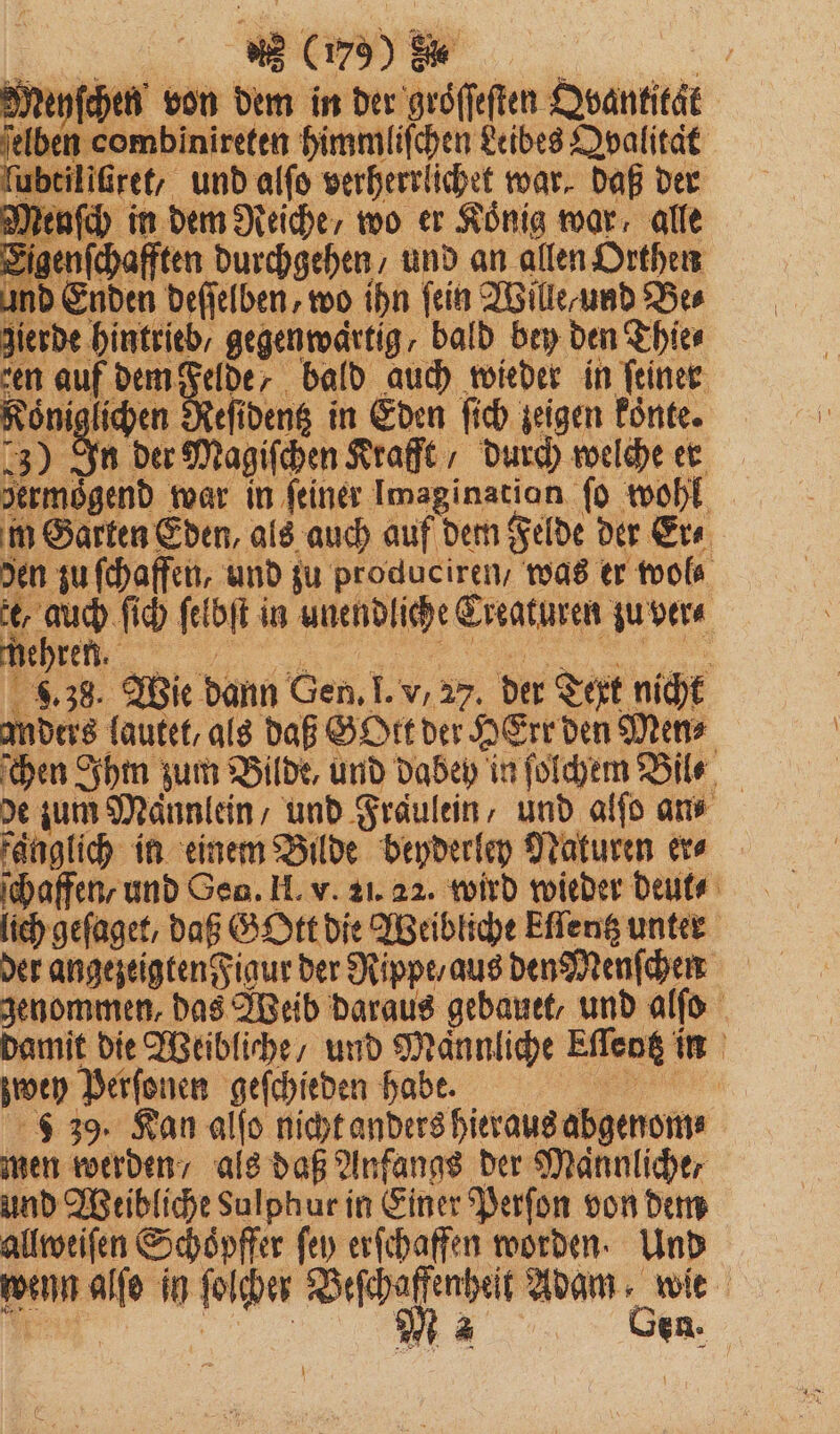 = 173) 8“ f Reyſchen von dem in der groͤſſeſten Qvantität ben combinireten himmliſchen Leibes Dpalität ut Er und alſo verherrlichet war, daß der en ch in dem Reiche / wo er König wor, alle sen zu 2 5 115 zu garen; 1 55 er wo 85 ſich ſel of in unendliche Creaturen zu ver ehren. N &amp; 8.38. Wie dann Gen. I. v, 27. der Text nicht anders lautet, als daß Gott der HErr den Mens hen Ihm zum Bilde, und dabey in ſolchem Bile de zum Männlein / und Fräulein, und alſo ans fänglich in einem Bilde beyderley Naturen er⸗ ſchaffen, und Gen. H. v. 21. 22. wird wieder deut⸗ lich geſaget, daß. Gott die Weibliche Effeng unter der angezeigten Figur der Rippe / aus den Menſchen genommen, das Weib daraus gebauet, und alſo damit die Weibliche, und Männliche Effeng i in zwey keine geſchieden habe. | 5 39. Kan alſo nicht anders hieraus abgenom⸗ men werden / als daß Anfangs der Maännlicher und Weibliche Sulphur in Einer Perſon von dem allweiſen Schöpffer fen erſchaffen worden. Und wenn alfe in ſolcher W Adam om | en.