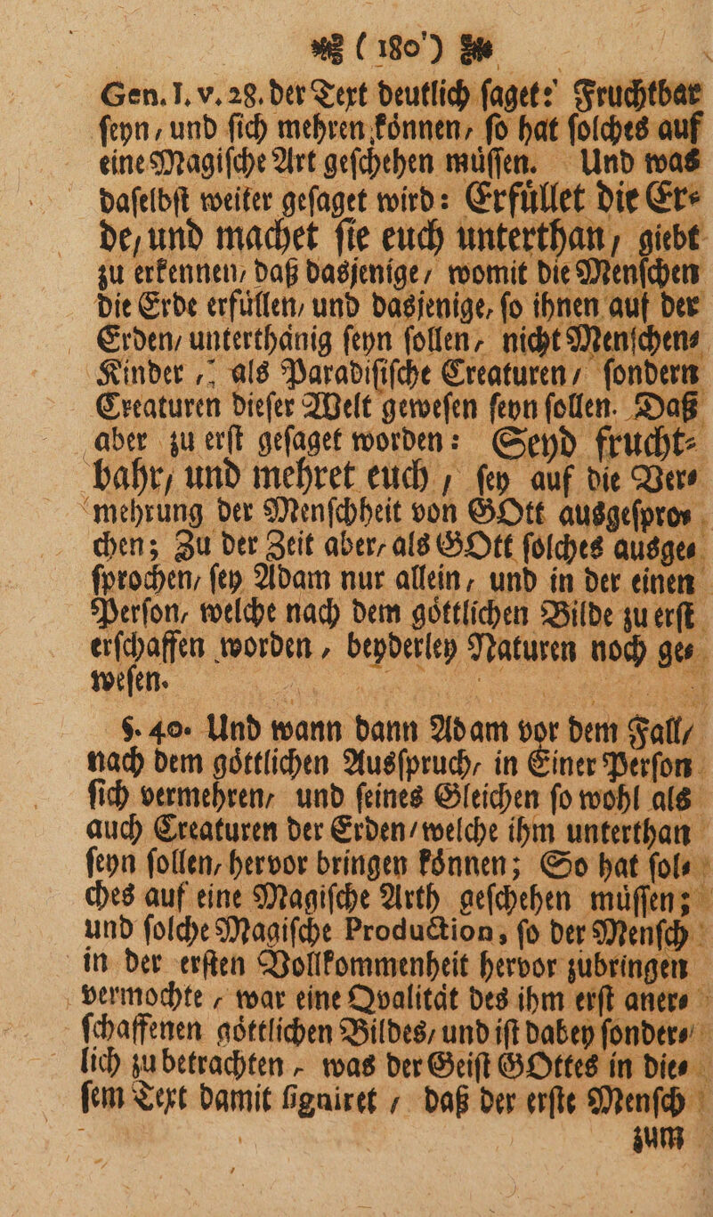 Gen. I. v. 28. der Text deutlich ſaget? Fruchtbar ſeyn / und ſich mehren koͤnnen, ſo hat ſolches auf eine Magiſche Art geſchehen müffen. Und was daſelbſt weiter geſaget wird: Erfuͤllet die e de, und machet ſie euch unterthan, giebt zu erkennen daß dasjenige / womit die Menſchen die Erde erfuͤllen / und dasjenige, fo ihnen auf der Erden, unterthänig ſeyn ſollen, nicht Menſchen⸗ Kinder, als Paradiſiſche Creaturen / ſondern Creaturen dieſer Welt geweſen ſeyn ſollen. Daß aber zu erſt geſaget worden: Seyd frucht⸗ bahr / und mehret euch, fen auf die Ver⸗ mehrung der Menſchheit von GOtt ausgeſpro⸗ chen; Zu der Zeit aber, als GOtt ſolches ausge⸗ ſprochen, ſey Adam nur allein, und in der einen Perſon, welche nach dem göttlichen Bilde zu erſt erſchaffen worden, beyderley Naturen noch ges weſen. un lan ee 540. Und wann dann Adam vor dem Fall nach dem göttlichen Ausſpruch/ in Einer Perſon ſich vermehren / und feines Gleichen fo wohl als auch Creaturen der Erden / welche ihm unterthan ſeyn follen, hervor bringen koͤnnen; So hat ſol⸗ ches auf eine Magiſche Arth geſchehen muͤſſen; und ſolche Magiſche Production, fo der Menfe 1 in der erſten Vollkommenheit hervor zubringen vermochte, war eine Dvalität des ihm erſt aner⸗ ſchaffenen goͤttlichen Bildes / und iſt dabey ſonder⸗ lich zu betrachten, was der Geiſt GOttes in die ⸗ ſem Text damit bgniret / daß der erſte Menſch 8 | | au