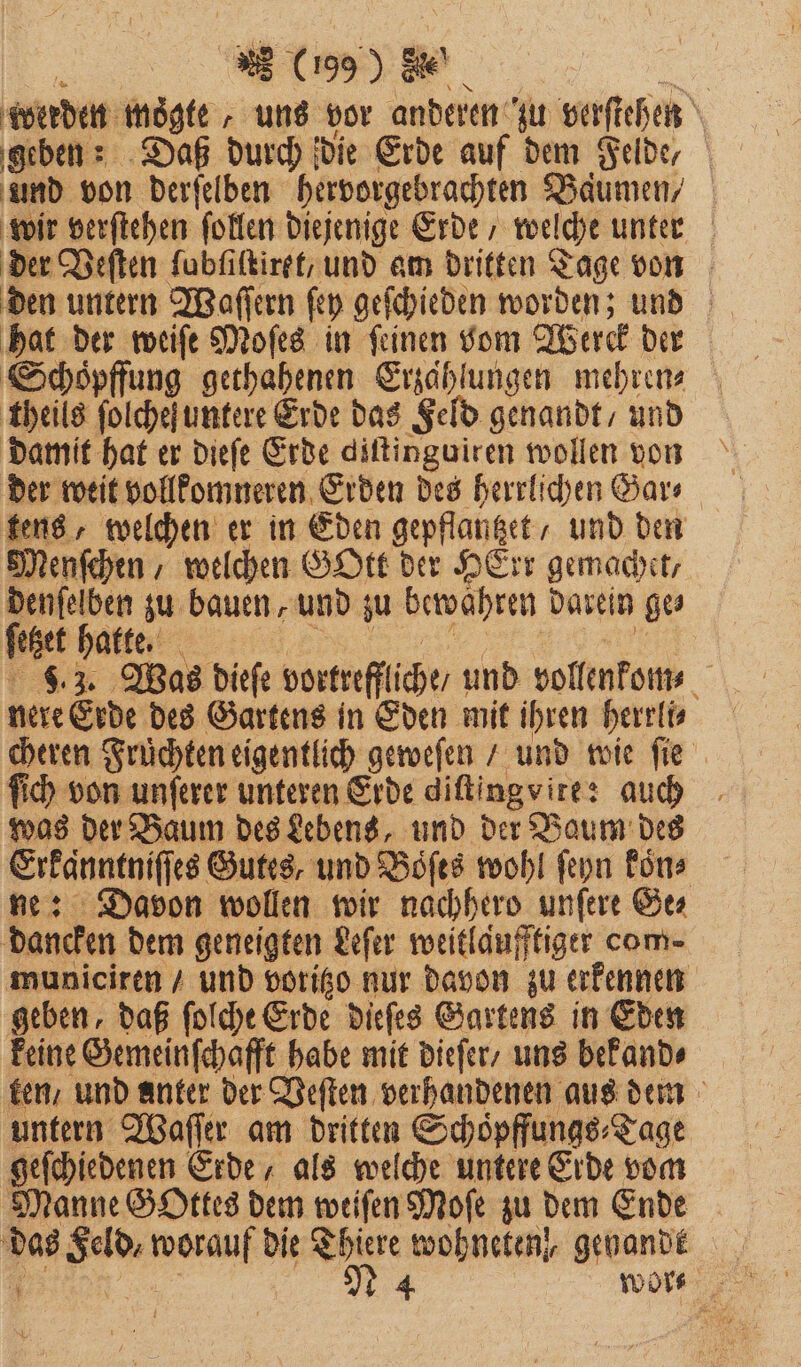 werden mögte „uns vor anderen zu verſtehen geben: Daß durch die Erde auf dem Felde, und von derſelben hervorgebrachten Baͤumen/ wir verſtehen ſollen diejenige Erde welche unter der Veſten fubfiltiret, und am dritten Tage von den untern Waſſern ſey geſchieden worden; und hat der weiſe Moſes in ſeinen vom Werck der Schoͤpffung gethahenen Erzählungen mehren⸗ theils ſolchefuntere Erde das Feld genandt, und damit hat er dieſe Erde diſtinguiren wollen von der weit vollkomneren Erden des herrlichen Gar⸗ tens, welchen er in Eden gepflantzet, und den Menſchen / welchen GOtt der HErr gemachet, denſelben zu bauen, und zu bewahren darein ge feet hatte. 8.3. Was dieſe vortrefflche/ und vollenkom⸗ nere Erde des Gartens in Eden mit ihren herrli⸗ cheren Früchten eigentlich geweſen / und wie fie ſich von unſerer unteren Erde diſtingvite: auch was der Baum des Lebens, und der Baum des Erkänntniſſes Gutes, und Bofes wohl ſeyn Eins ne: Davon wollen wir nachhero unſere Ge⸗ dancken dem geneigten Leſer weitlaͤufftiger com- municiren / und voritzo nur davon zu erkennen geben, daß ſolche Erde dieſes Gartens in Eden keine Gemeinſchafft habe mit dieſer / uns bekand⸗ ken / und anter der Veſten verhandenen aus dem untern Waſſer am dritten Schoͤpffungs⸗ Tage geſchiedenen Erde als welche untere Erde vom Manne Gottes dem weiſen Moſe zu dem Ende das geld Ben Di Thiere wohneten, genande 1 | 1 4 wor