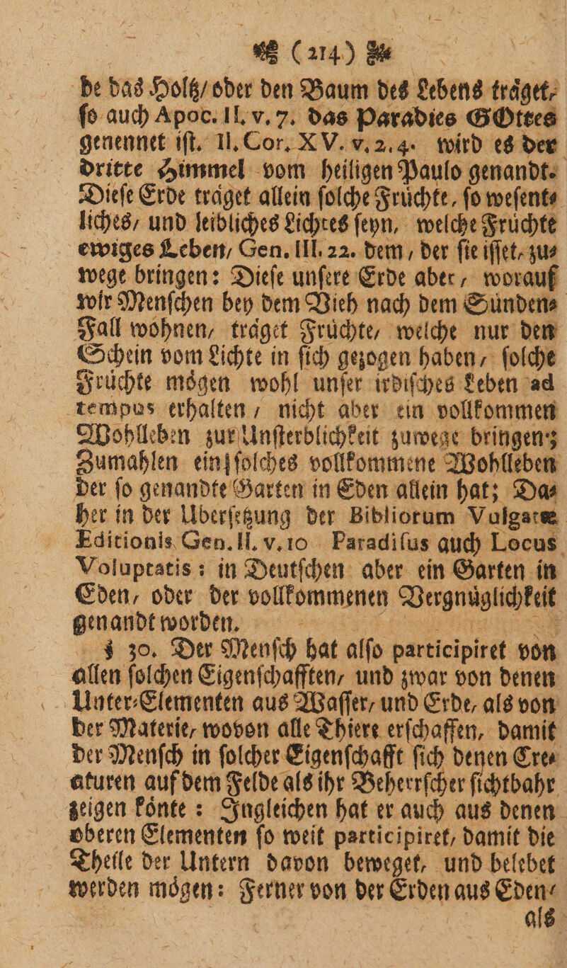 de das Holtz / oder den Baum des Lebens träget; fo auch Apoc. II. v. 7. das Paradies GOttes genennet iſt. II. Cor. X V. v. 2.4. wird es der dritte Himmel vom heiligen Paulo genandt. Dieſe Erde traͤget allein folche Früchte, fo weſent⸗ liches, und leibliches Lichtes ſeyn, welche Früchte ewiges Leben / Gen. III. 22. dem / der fie iffet- zus wege bringen: Dieſe unſere Erde aber, worauf wir Menſchen bey dem Vieh nach dem Sunden⸗ Fall wohnen, traͤget Früchte, welche nur den Schein vom Lichte in ſich gezogen haben, ſolche Früchte mögen wohl unſer irdiſches Leben ad tempus erhalten / nicht aber ein vollkommen Wohlleben zur Unſterblichkeit zuwege bringen: Zumahlen ein] ſolches vollkommene Wohlleben der ſo genandte Garten in Eden allein hat; Da⸗ her in der Uberſetzung der Bibliorum Vulgatæ Editionis Gen. Il. v. io Paradiſus auch Locus Voluptatis: in Deutſchen aber ein Garten in Eden, oder der vollkommenen Vergnuͤglichkeit gen andt worden. x e J 30. Der Menſch hat alſo participiret von allen ſolchen Eigenſchafften, und zwar von denen Unter⸗Elementen aus Waſſer, und Erde, als von ber Materie, wovon alle Thiere erſchaffen, damit der Menſch in ſolcher Eigenſchafft fich denen Cre⸗ aturen auf dem Felde als ihr Beherrſcher ſichtbahr zeigen koͤnte: Ingleichen hat er auch aus denen oberen Elementen ſo weit participiret, damit die Theile der Untern davon beweget, und belebet werden moͤgen: Ferner von der Erden aus &gt; | | als