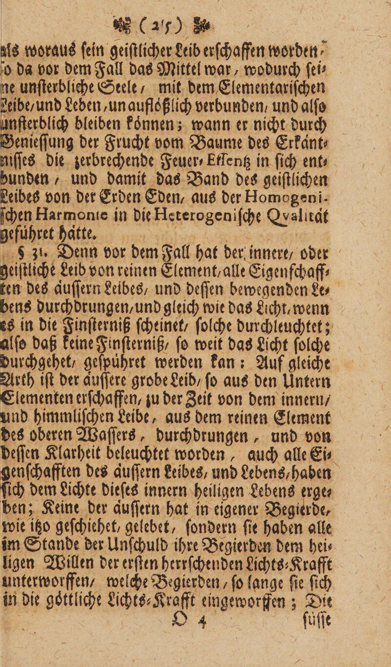 als woraus fein geiftlicher Leib erſchaffen worden, o da vor dem Fall das Mittel war, wodurch ſei⸗ ne unſterbliche Seele / mit dem Elementariſchen Leibe / und Leden, un aufloͤßlich verbunden / und alſo unſterblich bleiben koͤnnen; wann er nicht durch Genieſſung der Frucht vom Baume des Erkant⸗ niſſes die zerbrechende Feuer⸗Etlentz in ſich ent⸗ bunden , und damit das Band des geiſtlichen Leibes von der Erden Eden, aus der Homogeni- ſchen Harmonie in die Heterogeniſche Qvalitäf geführet hatte. 1 6 31. Denn vor dem Fall hat der innere, oder geiſtliche Leib von reinen Element, alle Eigenſchaff⸗ ken des Auffern Leibes und deſſen bewegenden Le⸗ bens durchdrungen, und gleich wie das Licht, wenn es in die Finſterniß ſcheinet , ſolche durchleuchtet; alſo daß keine Finſterniß, fo weit das Licht ſolche durchgehet / geſpuͤhret werden kan: Auf gleiche Arth iſt der auſſere grobe Leid / fo aus den Untern Elementen erſchaffen, zu der Zeit von dem innern / und himmliſchen Leibe, aus dem reinen Element des oberen Waſſers, durchdrungen, und von deſſen Klarheit beleuchtet worden, auch alle Ei⸗ genſchafften des Auflern Leibes, und Lebens, haben ſich dem Lichte dieſes innern heiligen Lebens erge⸗ ben; Keine der auſſern hat in eigener Begierde, wie itzo geſchiehet, gelebet, ſondern fie haben alle im Stande der Unſchuld ihre Begierden dem hei⸗ ligen Willen der erſten herrſchenden Lichts⸗Krafft unterworffen / welche Begierden, fo lange fie ſich in die goͤttliche Lichts⸗Krafft eingeworffen; Dit 555 | 4 ſuͤſſe