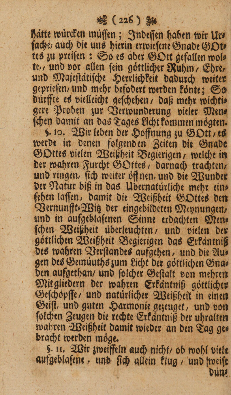 2 (2260 8% 15 | haͤtte wuͤrcken muͤſſen; Indeſſen haben wir Ur⸗ ſache/ auch die uns hierin erwieſene Gnade GOt⸗ tes zu preiſen: So es aber GOtt gefallen wol⸗ te, und vor allen fein goͤttlicher Ruhm, Ehre, und Mazeftätifche Herrlichkeit dadurch weiter geprieſen / und mehr befodert werden koͤnte; So dürffte es vielleicht geſchehen / daß mehr wichti⸗ gere Proben zur Verwunderung vieler Men⸗ ſchen damit an das Tages Licht kommen moͤgten. . 10. Wir leben der Hoffnung zu GOtt, es werde in denen folgenden Zeiten die Gnade Gottes vielen Weißheit Begierigen, welche in der wahren Furcht GOttes / darnach trachten und ringen, ſich weiter öffnen, und die Wunder der Natur biß in das Udernatüurliche mehr eins ſehen laſſen, damit die Weißheit GOttes den Vernunfft⸗Witz der eingebildeten Meynungen, und in aufgeblafenen Sinne erdachten Mens ſchen Weißheit uͤderleuchten / und vielen der ‚göttlichen Weißheit Begierigen das Erkantniß des wahren Verſtandes aufgehen, und die Au⸗ gen des Gemuͤuths zum Licht der göttlichen Gna⸗ den aufgethan / und ſolcher Geſtalt von mehren Mit gliedern der wahren Erkantniß goͤttlicher Geſchoͤpffe / und natürlicher Weißheit in einen Geiſt, und guten Harmonie gezeuget, und von ſolchen Zeugen die rechte Erkaͤntniß der uhralten wahren Weißheit damit wieder an den Tag ge⸗ bracht werden moͤge. 8. 11. Wir zweiffeln auch nicht / ob wohl viele aufgeblaſene, und ſich allein klug N un⸗