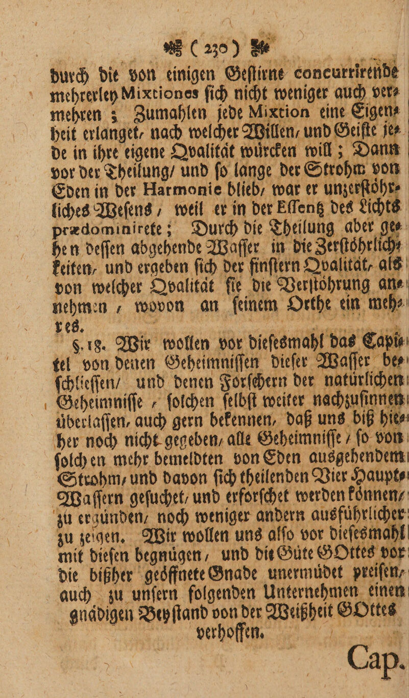 durch die von einigen Geſtirne concurrirende mehrerley Mixtiones ſich nicht weniger auch vet mehren; Zumahlen jede Mixtion eine Eigen heit erlanget, nach welcher Willen, und Geiste je de in ihre eigene Qvalitat wuͤrcken will; Dann vor der Theilung / und ſo lange der Strohm von Eden in der Harmonie blieb / war er unzerſtoͤhr⸗ liches Weſens, weil er in der Eſſentz des Lichts prædominirete; Durch die Theilung aber 9 5 hen deſſen abgehende Waſſer in die Zerſtoͤhrl 4 keiten / und ergeben ſich der finſtern Qvalitat, als von welcher Dpalität fie die Verſtohrung al a nehmen , wovon an feinem Orthe ein mehr . 18. Wir wollen vor dieſesmahl das Capi tel von denen Geheimniſſen dieſer Waſſer bee ſchlieſſen / und denen Forfehern der natürlichen Geheimniſſe „ ſolchen ſelbſt weiter nachzuſinnen uberlaſſen, auch gern bekennen, daß uns biß hie⸗ her noch nicht gegeben, alle Geheimniſſe 7 fo von ſolch en mehr bemeldten von Eden ausgehendem Strohm, und davon ſich theilenden Vier Haupt⸗ Waſſern geſuchet / und erforſchet werden koͤnnen / zu ergunden, noch weniger andern ausführlicher zu zeigen. Wir wollen uns alſo vor dieſesmahl mit dieſen begnügen, und bie Gute GOttes vor die bißher geöffnete Gnade unermudet preifen, auch zu unſern folgenden Unternehmen einen gnadigen Bey ſtand von der Weiß heit Gottes eee een erhoffen. u Cap.