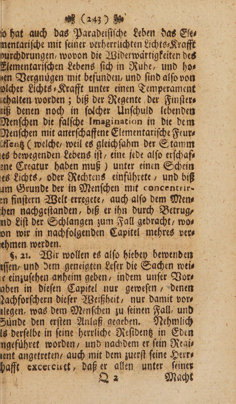 VV jo hat auch das Paradeiſiſche Leben das Ele⸗ mentariſche mit feiner. verherrlichten Lichts⸗Krafft durchdrungen, wovon die Widerwartigkeiten des Elementariſchen Lebens ſich in Ruhe, und has den Vergnuͤgen mit befunden, und find alſo von olcher Lichts⸗Krafft unter einen Temperament ‚halten worden; biß der Regente der Finſter⸗ ig denen noch in ſolcher Unſchuld lebenden Nenſchen die falſche Imagination in die dem Menfchen mit anerſchaffene Elementariſche Feur⸗ Menk (welche / weil es gleichſahm der Stamm es bewegenden Lebens iſt / eine jede alſo erſchaf⸗ ene Creatur haben muß) unter einen Schein es Lichts, oder Rechtens einfuͤhrete , und biß um Grunde der in Menſchen mit concentrir- en finſtern Welt erregete, auch alſo dem Men⸗ hen nachgeſtanden, biß er ihn durch Betrug, nd Lift. der Schlangen zum Fall gebracht / wo⸗ on wir in nachfolgenden Capitel mehres ver⸗ ehmen werden. i „ 821. Wir wollen es alſo hiebey bewenden 9 222