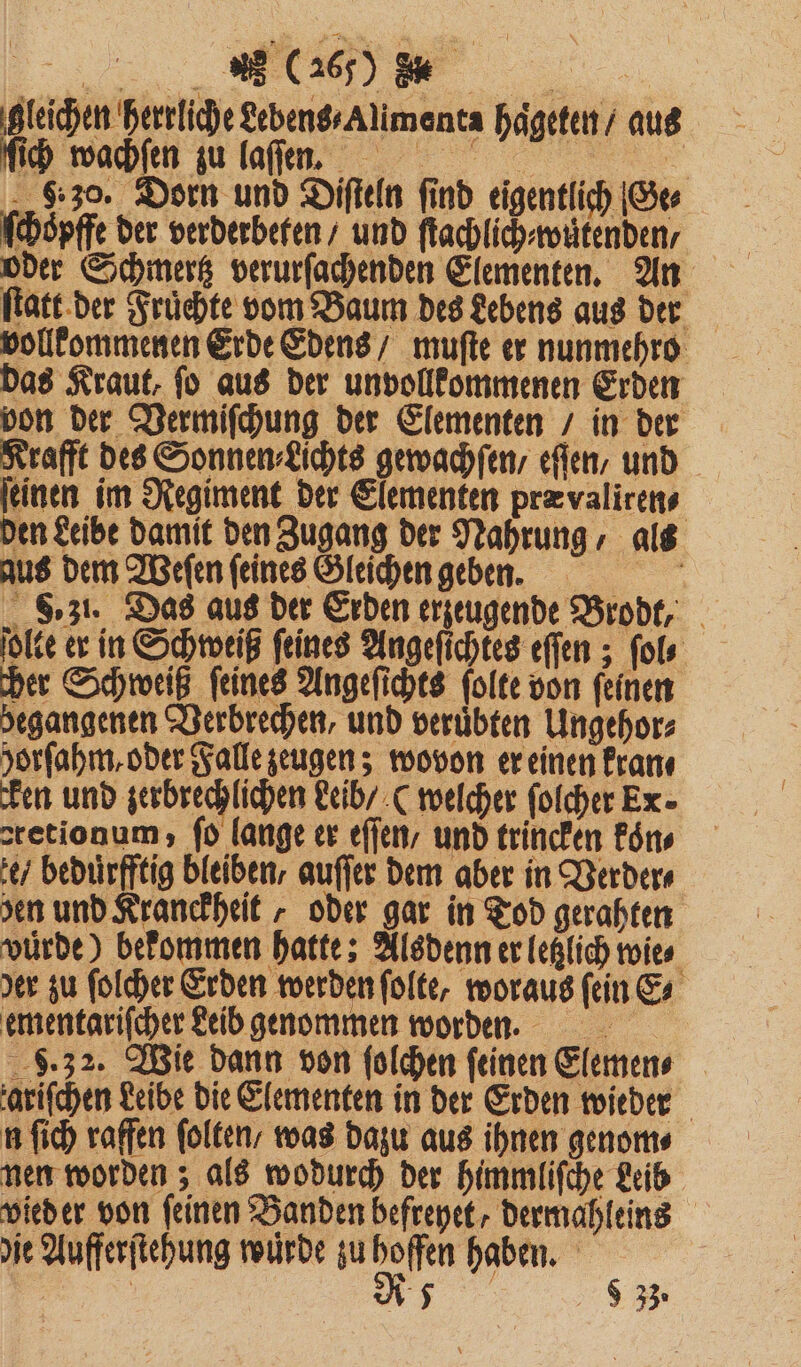 a ER gleichen herrliche Lebens⸗Alimenta haͤgeten / aus ſich wachſen zu laſſenn. 8.30. Dorn und Diſteln find eigentlich Ge⸗ ſchoͤpffe der verderbeten / und ſtachlich⸗wuͤtenden / oder Schmertz verurſachenden Elementen. An ſtatt der Fruͤchte vom Baum des Lebens aus der vollkommenen Erde Edens / muſte er nunmehro das Kraut, ſo aus der unvollkommenen Erden von der Vermiſchung der Elementen / in der Krafft des Sonnen⸗Lichts gewachſen / eſſen / und ſeinen im Regiment der Elementen pra valiren⸗ den Leibe damit den Zugang der Nahrung, als aus dem Weſen feines Gleichen geben. a S. zl. Das aus der Erden erzeugende Brodt, ſolte er in Schweiß feines Angeſichtes eſſen; ſol⸗ her Schweiß feines Angeſichts folte von feinen begangenen Verbrechen, und veruͤbten Ungehor⸗ horſahm, oder Falle zeugen; wovon er einen kran⸗ cken und zerbrechlichen Leib / (welcher ſolcher Ex. stetionum;, fd lange er eſſen / und trincken koͤn⸗ e / beduͤrfftig bleiben, auſſer dem aber in Verder⸗ sen und Kranckheit, oder gar in Tod gerahten vürde) bekommen hatte; Alsdenn er letzlich wie⸗ er zu ſolcher Erden werden ſolte, woraus ſein E⸗ ementariſcher Leib genommen worden. 9.32. Wie dann von ſolchen ſeinen Elemen⸗ zariſchen Leibe die Elementen in der Erden wieder n ſich raffen ſolten / was dazu aus ihnen genom⸗ nen worden; als wodurch der himmliſche Leib vied er von feinen Banden befreyet, dermahleins die Aufferſtehung wurde zu a haben. i | Rt 93