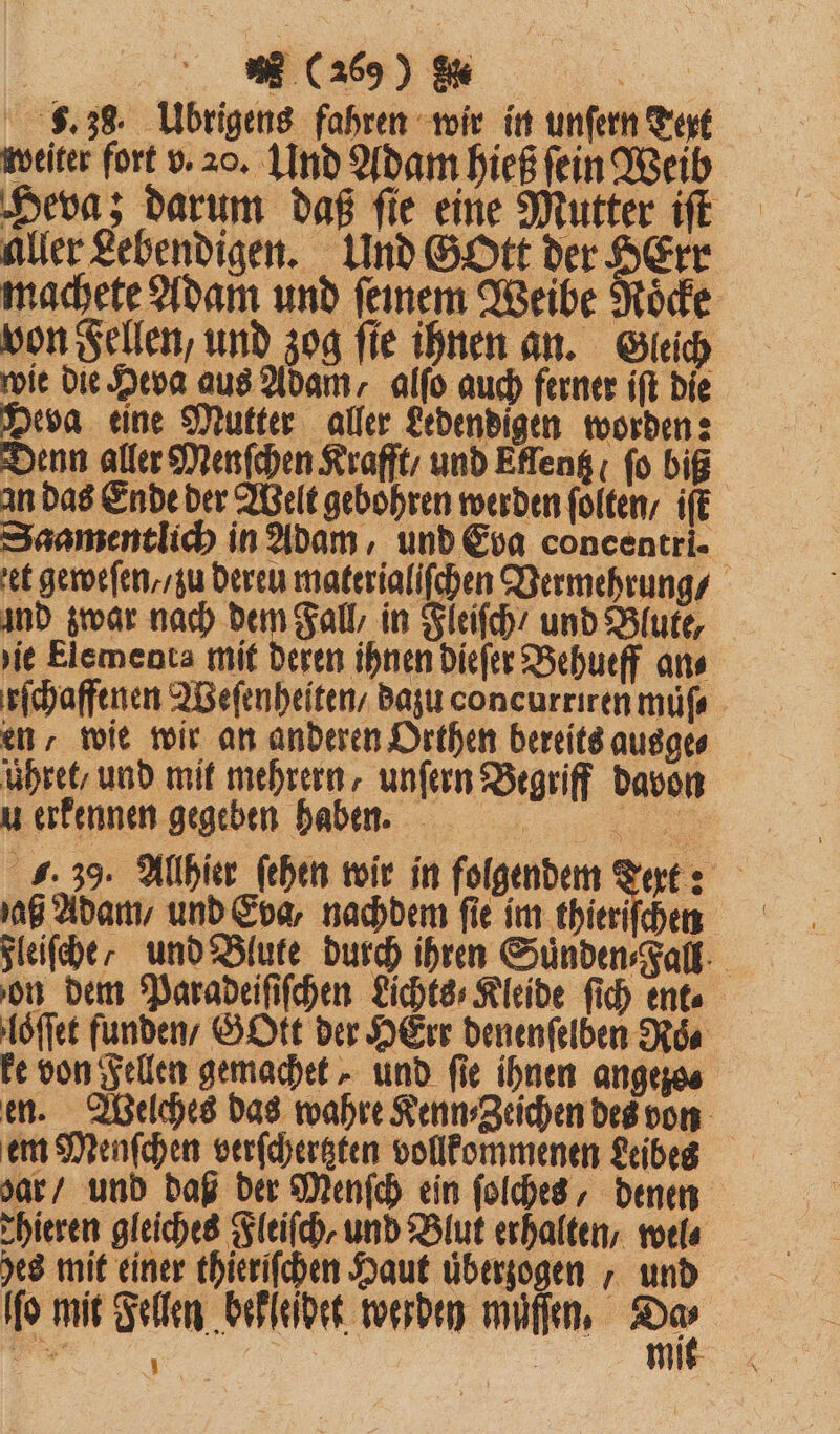 8.38. Übrigens fahren wir in unfern Text weiter fort v. 20. Und Adam hieß fein Weib Heva; darum daß fie eine Mutter iſt aller Lebendigen. Und Gott der OErr machete Adam und ſeinem Weibe Roͤcke von Fellen, und zog ſie ihnen an. Gleich wie die Heva aus Adam, alſo auch ferner iſt die Deva eine Mutter aller Ledendigen worden: Denn aller Menſchen Krafft / und Eflentz fo biß an das Ende der Welt gebohren werden ſolten / iſt Saamentlich in Adam, und Eva coneentri- et geweſen// zu Deren materialiſchen Vermehrung / ind zwar nach dem Fall, in Fleiſch / und Blute, ie Elementa mit deren ihnen dieſer Behueff ans rſchaffenen Weſenheiten / dazu concurriren muͤſ⸗ en, wie wir an anderen Orthen bereits ausge⸗ uhret / und mit mehrern, unſern Begriff davon u erkennen gegeben haben. . J. 39. Allhier ſehen wir in folgendem Tert: aß Adam / und Eva, nachdem fie im thieriſchen gleifeher und Blute durch ihren Sünden⸗Fall on dem Paradeiſiſchen Lichts⸗Kleide fi) ent⸗ loſſet funden / GOtt der HErr denenſelben Roͤ⸗ ke von Fellen gemachet, und fie ihnen angezo⸗ en. Welches das wahre Kenn⸗Zeichen des von em Menſchen verſchertzten vollkommenen Leibes dar / und daß der Menſch ein ſolches, denen Thieren gleiches Fleiſch, und Blut erhalten, wel⸗ hes mit einer thierſſchen Haut uͤberzogen, und ſſo mit Fellen bekleidet werden müſſen, 75 1