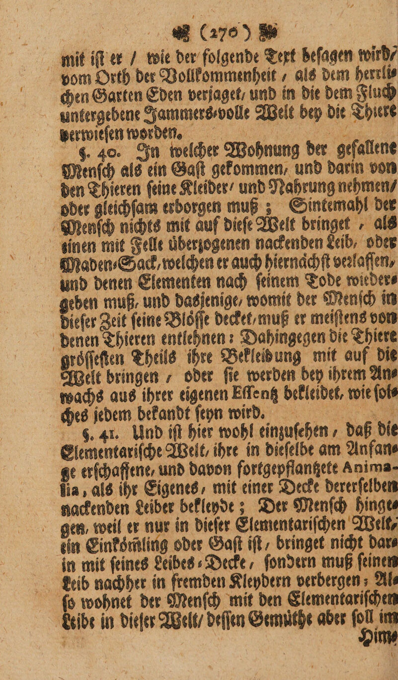 mit iſt er / wie der folgende Text befagen wird⸗ vom Orth der Vollkommenheit / als dem herrli⸗ chen Garten Eden verjaget, und in die dem Fluch Untergebene Jammers volle Welt bey die Thiere berwieſen worden. e . 40. In welcher Wohnung der gefallene Menſch als ein Saft gekommen, und darin von den Thieren feine Kleider / und Nahrung nehmen⸗ oder gleichſam erborgen muß; Sintemahl der Menſch nichts mit auf dieſe Welt bringet „ als inen mit Felle uͤberzogenen nackenden Leib, oder und denen Elementen nach feinem Tode wieder⸗ geben muß, und dasjenige, womit der Menſch in Diefer Zeit feine Bloͤſſe deckel muß er meiſtens von denen Thieren entlehnen: Dahingegen die Thiere groſſeſten Theile ihre Bekleidung mit auf die Welt bringen / oder fie werden bey ihrem Ane wachs aus ihrer eigenen Eſſentz bekleidet, wie ſols ches jedem bekandt ſeyn wird. F. 41. Und iſt hier wohl einzuſehen, daß die Elementariſche Welt, ihre in dieſelbe am Anfan⸗ ge erſchaffene, und davon fortgepflanßete Anima- lia, als ihr Eigenes, mit einer Decke dererſelben nackenden Leiber bekleyde? Der Menſch hinge gen, weil er nur in dieſer Elementariſchen Welt, ein Einkoͤmling oder Gaſt iſt bringet nicht dar⸗ in mit feines Leibes «Decke, fondern muß feinen Leib nachher in fremden Kleydern verbergen; Al⸗ ſo wohnet der Menſch mit den Elemenkariſchen Leibe in dieſer Welt / deſſen Gemuͤthe aber Da f im *