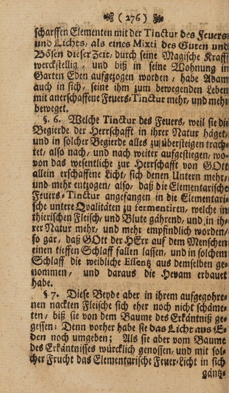 „„ (A765) Be a ſcharffen Elementen mit der Tioctur des Feuers und Lichts: als eines Mixti des Guten und Höfen dieſer Seit, durch feine Ma, itge Krafff werckſtellg, und biß in feine Wohnung I Garten Eden aufgezogen worden habe Adam auch in ih, ‚feine ihm zum bewegenden Leben 8 mit anerfhaffene Feuers Tinckar mehr, und mehr \ ewege . en ‚Aa 43% 1 14 . 6. Welche Tinctur des Feuers, weil fie dit Begierde der Bere haft in ihrer Natur hagetr und in ſolcher Begierde alles zu überſteigen trach⸗ tet / alſo nach / und nach weiter aufgeſtiegen , wo⸗ von das weſentliche zur i ee von GOtt allein erſchaffene Licht, ſich denen Untern mehr / und mehr entzogen / alſo / daß die Elementariſche euers⸗Tinctur angefangen in die Elementari⸗ ſche untere Qoalitaͤten zu fermentiren, welche in thieriſchen Fleiſch / und Blute gahrend, und in ih⸗ rer Natur mehr, und mehr empfindlich worden / fo gar, daß GOtt der HErr auf dem Menſchen einen tieffen Schlaff fallen laſſen, und in ſolchem Schlaff die weibliche Ellentz aus demſelben ge⸗ Nabe und daraus die Hevam erbauet be., Sa 97. Dieſe Beyde aber in ihrem aufgegohre⸗ nen nackten Fleiſche ſich eher noch nicht ſchame⸗ ten / biß fie von dem Baume des Erkaͤntniß ges geſſen; Denn vorher habe ſie das Licht aus E den noch umgeben; Als ſie aber vom Baume des Erkantniſſes wurcklich genoſſen, und mit fols cher Frucht das Elementariſche Feuer⸗Licht in ie: |