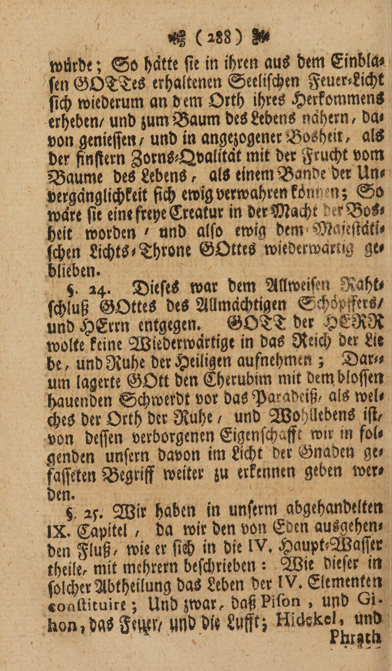 ſen GO Tes erhaltenen Seeliſchen Feuer⸗Licht ſich wiederum an dem Orth ihres Herkommens erheben / und zum Baum des Lebens nähern, Das von genieſſen / und in angezogener Bosheit, als der finſtern Zorns⸗Qvalität mit der Frucht vom Baume des Lebens, als einem Bande der Uns vergaͤnglichkeit ſich ewig verwahren konnen; So ware fie eine freye Creakur in der Macht der Bos⸗ heit worden und alſo ewig dem Majeſtatſ⸗ 10 Lichts⸗-Throne GOttes wiederwartig ge⸗ ihn fe S. 24. Dieſes war dem Allweiſen Raht⸗ ſchluß GOttes des Allmächtigen Schoͤpffers / und HErrn entgegen. GOTT der HERR wolte keine Wiederwartige in das Reich der Lie be, und Ruhe der Heiligen aufnehmen; Dar um lagerte GOtt den Cherubim mit dem bloſſen hauenden Schwerdt vor das Paradeiß als wel⸗ ches der Orth der Ruhe, und Wohllebens iſt, von deſſen verborgenen Eigenſchafft wir in fol⸗ genden unſern davon im Licht der Gnaden ge⸗ baer Begriff weiter zu erkennen geben wer⸗ . 25. Wir haben in unſerm abgehandelten IX. Capitel, da wir den von Eden ausgehen⸗ den Fluß, wie er ſich in die IV, Haupt- Waſſer theile, mit mehrern beſchrieben: Wie dieſer in ſolcher Abtheilung das Leben der IV. Elementen cogſtituire; Und zwar, daß Piſon, und Gi. hon; das Feuer / und die Lufft; Hidekel, und | Bu. | Phrach