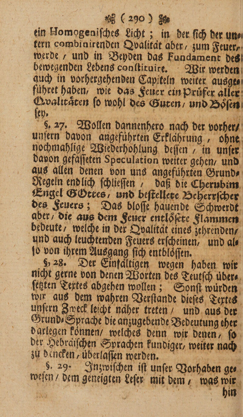 25 (290) 8. ein Homogeniſches Licht; in der fich der un tern combinirenden Qvalität aber, zum Feuer, werde / und in Beyden das Fundament des bewegenden Lebens conlkiruire, - Wir werden guch in vorhergehenden Capfteln weiter ausge⸗ führet haben, wie das Feuer ein Prüfer aller 1 ſo wohl des Guten / und Boͤſen 8.27, Wollen dannenhero nach der vorher / unſern davon angeführten Erklahrung, oh, ö nochmahlige Wiederhohlung deſſen in unſer davon gefaſſeten Speculation weiter gehen / und aus allen denen von uns angefuͤhrten Grund⸗ Regeln end lich ſchlieſſen, daß die Cherubim Engel Gottes, und beſtellere Beherrſcher des Feuers; Das bloſſe hauen de Schwerdt aber / die aus dem Feuer entloͤſete Flammen bedeute / welche in der AQvalitat eines zehrenden / und auch leuchtenden Feuers erſcheinen, und al⸗ ſo von ihrem Ausgang ſich entbloſen. 9,28. Der Einfaltigen wegen haben wir nicht gerne von denen Worten des Teutſch übers, ‚festen Textes abgehen wollen; Sonſt wurden wir aus dem wahren Verſtande dieſes Tertes unſern Zweck leicht naher treten und aus der Grund⸗ Sprache die anzugebende Bedeutung eher darlegen können welches denn wir denen, ſo ber Hebräſſchen Sprachen kundiger, weiter nach zu dencken, überlaſſen werden. e . 29. Inzwiſchen iſt unſer Vorhaben gen. weſen / dem geneigten Leſer mit dem, was 1