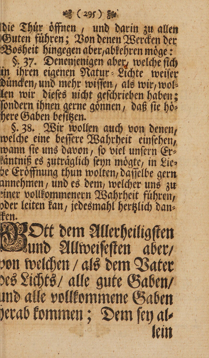 . (2 % h die Thür öffnen, und darin zu allen Guten fuͤhren; Von denen Wercken der Bosheit hingegen aber /abkehren moͤge: F. 37. Denenjenigen aber, welche ſich ® - in ihren eigenen Natur - Lichte weiſer ken wir dieſes nicht geſchrieben haben; ſondern ihnen gerne gönnen, daß fie hoͤ⸗ here Gaben beſitzen. Be F welche eine beſſere Wahrheit einfehen, wann ſie uns davon, ſo viel unſern Er⸗ fantniß es zutraglich ſeyn moͤgte, in Lie⸗ he Eröffnung thun wolten, daſſelbe gern annehmen, und es dem, welcher uns zu ner vollkommenern Wahrheit führen, 5 leiten kan, jedesmahl hertzlich dan⸗ en. / | 3, Ott dem Allerheiligften und Allweiſeſten aber / son 5 0 85 als dem Vater des Lichts / alle gute Gaben / md alle vollkommene &amp; 0 om Gaben herab kommen; Dem ar