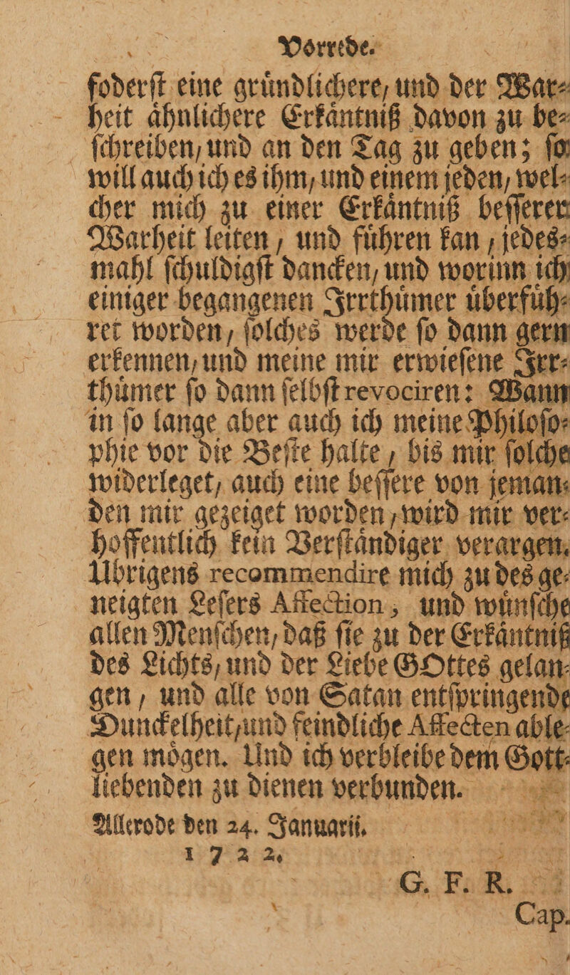 foderſt eine grümdlichere, und der War⸗ heit aͤhnlichere Erkaͤntniß davon zu be⸗ ſchreiben, und an den Tag zu geben; It will auch ich es ihm / und einem jeden, wel⸗ cher mich zu einer Erkaͤntniß beſſerer Warheit leiten, und fuͤhren kan, jedes⸗ mahl ſchuldigſt dancken, und worinn ich einiger begangenen Irrthuͤmer uͤberfuͤh⸗ ret worden, ſolches werde ſo dann gern erkennen, und meine mir erwieſene Irr⸗ thuͤmer fo dann ſelbſt revociren: Wann 4 7 widerleget, auch eine beffere von jeman den mir gezeiget worden, wird mir ver⸗ hoffentlich kein Verſtaͤndiger verargen. Ubrigens recommendire mich zu des ge⸗ neigten Leſers Affection, und rolinfche allen Menſchen, daß fie zu der Erfäntnik des Lichts, und der Liebe GOttes gelan⸗ gen, und alle von Satan entſpringende Dunckelheit/ und feindliche Affecten able⸗ gen moͤgen. Und ich verbleibe dem Gott⸗ liebenden zu dienen verbunden. Allerode den 24. Januar i. RN 172 2% a 75 | 8 | 243: Er 28 x | NEE Cap.