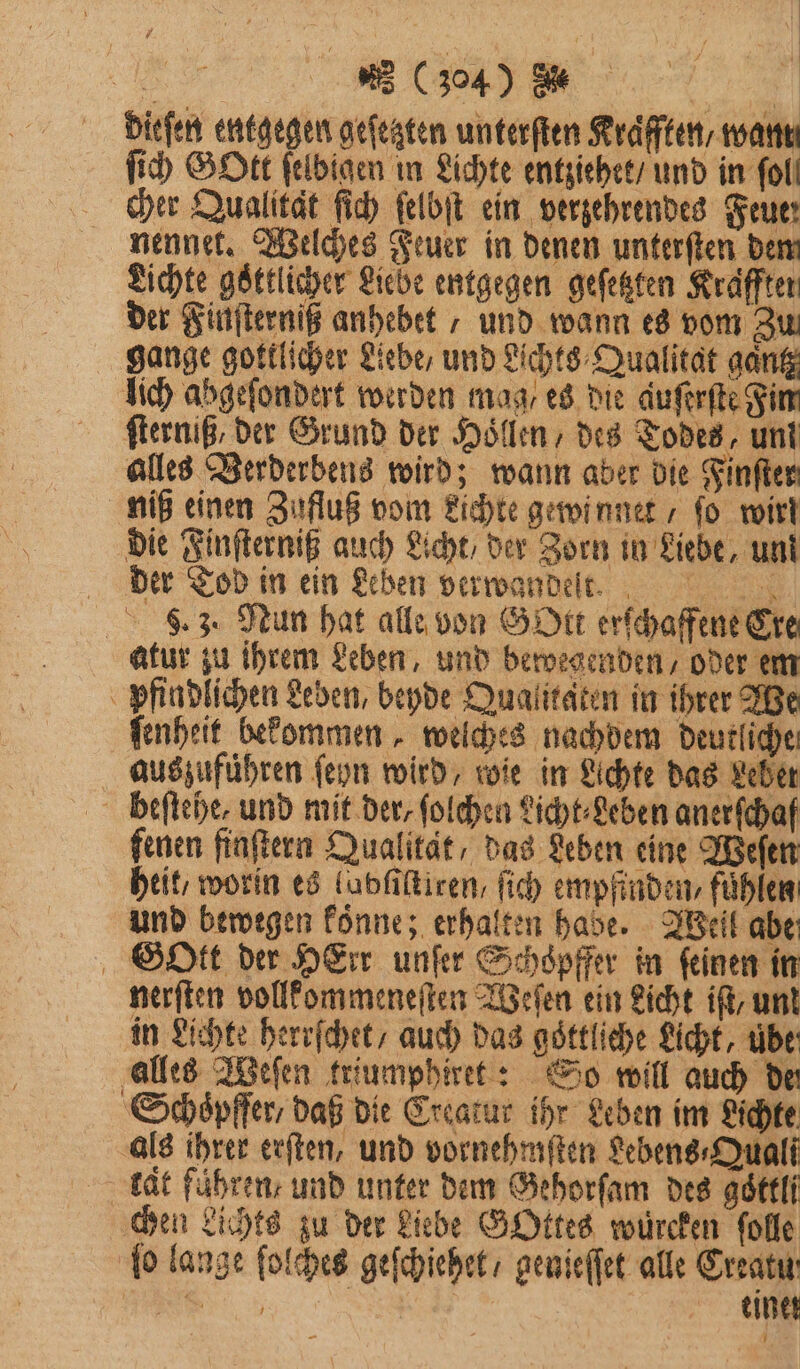 Mu en e,, dieſen entgegen geſetzten unterſten Kraͤfften / want ſich GOtt ſelbigen in Lichte entziehet / und in foll cher Qualitat ſich ſelbſt ein verzehrendes Feuer nennet. Welches Feuer in denen unterſten den Lichte goͤttlicher Liebe entgegen geſetzten Kräffter der Finſterniß anhebet , und wann es vom Zu gange gottlicher Liebe, und Lichts⸗Qualitat gantz lich abgeſondert werden mag / es die auſerſte Fin ſterniß, der Grund der Hollen des Todes, un! alles Verderbens wird; wann aber die Finſter niß einen Zufluß vom Lichte gewinnet / fo wirt die Finſterniß auch Licht / der Zorn in Liebe, un! der Tod in ein Leben verwandelt. . 3. Mun hat alle von Gott erſchaffene Cre atur zu ihrem Leben, und bewegenden, oder em pfin dlichen Leben, beyde Qualitäten in ihrer We ſenheit bekommen, welches nachdem deutliche aus zuführen ſeyn wird, wie in Lichte das Leber heſtehe, und mit der, ſolchen Licht⸗Leben anerfchaf fenen finſtern Qualität, das Leben eine Weſen heit, worin es ludſiſtiren, ſich empfinden, fühlen: und bewegen koͤnne; erhalten hade. Weil abe Gott der HErr unſer Schöpffer in feinen in nerſten vollkommeneſten Weſen ein Licht iſt, unt in Lichte herrſchet / auch das göttliche Licht, übe alles Weſen triumphiret: So will auch de ‚Schöpfer daß die Creatur ihr Leben im Lichte als ihrer erſten, und vornehmſten Lebens⸗Quali lat führen: und unter dem Gehorſam des goͤttli chen Lichts zu der Liebe GOttes wuͤrcken ſolle ſo lange ſolches geſchiehet / genieſſet alle Creatu n | einet