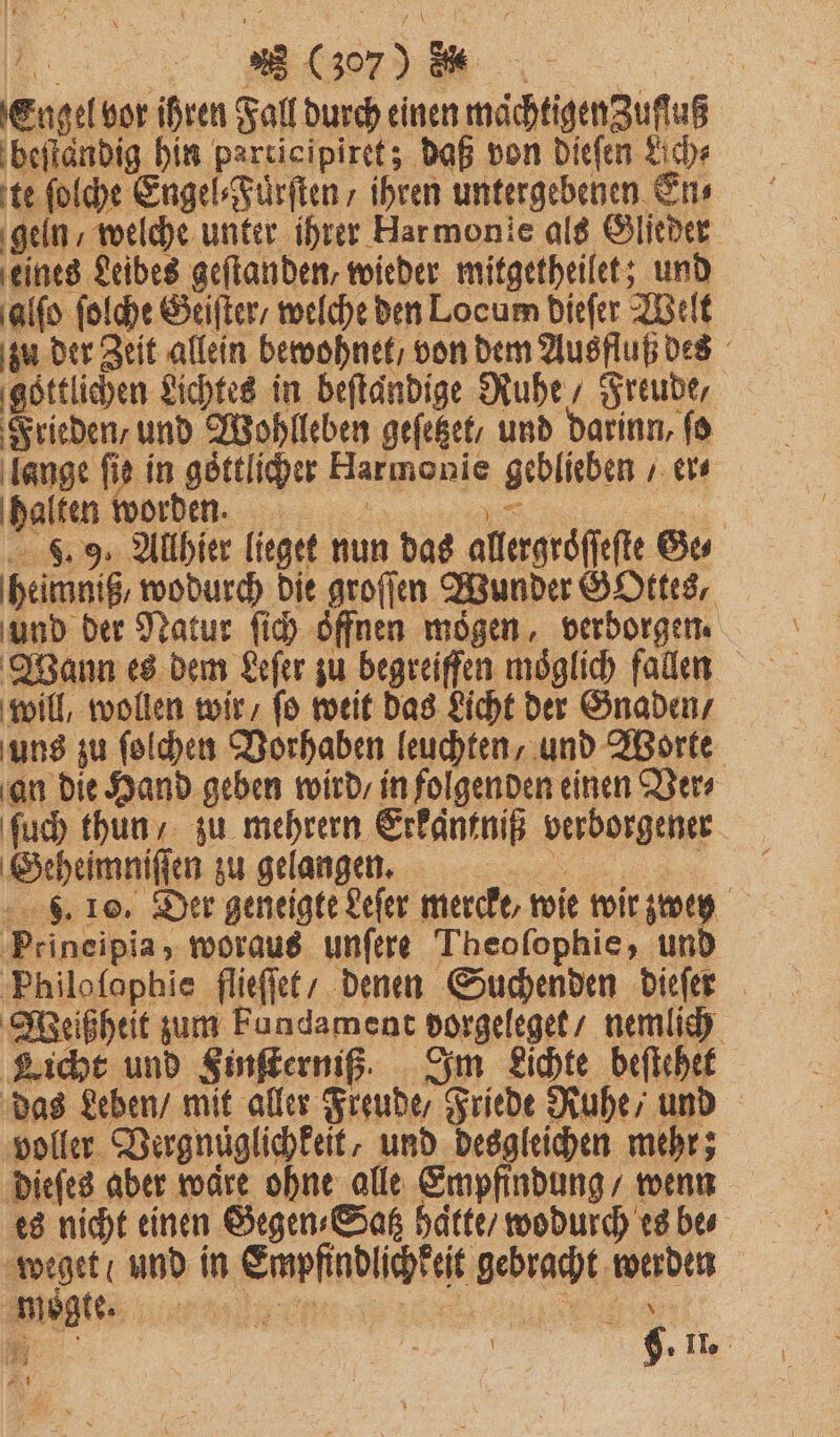 VV Engel vor ihren Fall durch einen maͤchtigenZuſſuß beſtändig hin participiret; daß von dieſen Lich⸗ te ſolche Engel⸗Fuͤrſten / ihren untergebenen En⸗ geln / welche unter ihrer Harmonie als Glieder eines Leibes geſtanden, wieder mitgetheilet; und ‚alfo ſolche Geiſter / welche den Locum dieſer Welt zu der Zeit allein bewohnet / von dem Ausfluß des ‚göttlichen Lichtes in beſtaͤndige Ruhe, Freude, Frieden und Wohlleben geſetzet / und darinn, ſo lange fie in goͤttlicher Harmonie geblieben / er⸗ halten worden. a in, 59 Allhier lieget nun das allergroͤſſeſte Ge⸗ heimniß, wodurch die groſſen Wunder GOttes, und der Natur ſich öffnen mögen. verborgen. Wann es dem Leſer zu begreifen möglich fallen will, wollen wir / ſo weit das Licht der Gnaden / an die Hand geben wird / in folgenden einen Ver⸗ ſuch thun zu mehrern Erkantniß verborgener Geheimniſſen zu gelangen. o F. 10. Der geneigte Leſer mercke, wie wir zweg Peineipia, woraus unſere Theofophie, und Philoſophie flieſſet / denen Suchenden dieſer Weißheit zum Fundament dorgeleget / nemlich Licht und Finſterniß. Im Lichte beſtehet das Leben / mit aller Freude / Friede Ruhe / und voller Vergnüglichkeit, und desgleichen mehr; dieſes aber waͤre ohne alle Empfindung / wenn es nicht einen Gegen⸗Satz hatte / wodurch es be⸗ weget / und in Empfindlichkeit gebracht werden TTT.