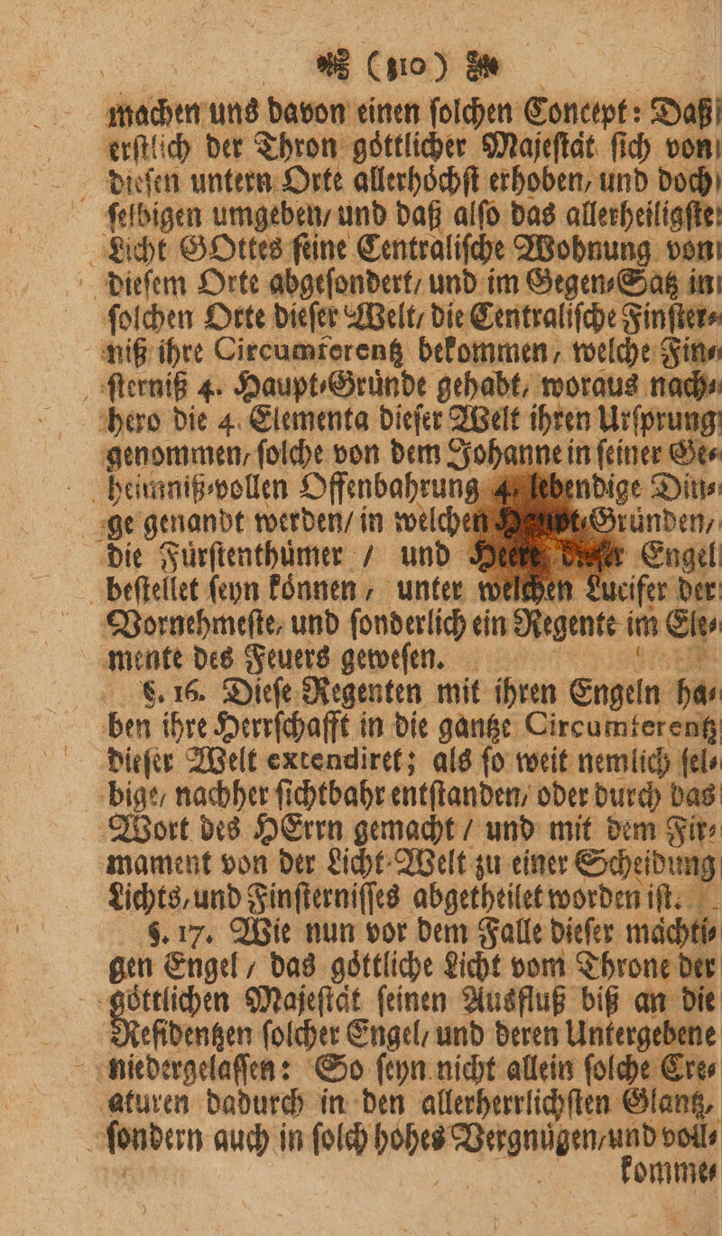 * (510) * machen uns davon einen ſolchen Concept: Daß erſtlich der Thron goͤttlicher Majeſtaͤt ſich von ſelbigen umgeben / und daß alſo das allerheiligfte: Licht GOttes feine Centraliſche Wohnung von dieſem Orte abgeſondert / und im Gegen⸗Satz in ſolchen Orte dieſer Welt / die Centraliſche Finſter⸗ niß ihre Circumferentz bekommen / welche Fin⸗ ſterniß 4. Haupt⸗Gruͤnde gehabt, woraus nach⸗ hero die 4 Elementa dieſer Welt ihren Ursprung genommen, folche von dem Johan ne in ſeiner Ge⸗ heiumiß wollen Offenbahrung 4 | endige Din⸗ ge genandt werden / in 16 Grunden, die Fürſtenthuͤmer / und Heiß den { beſtellet ſeyn koͤnnen, unter welchen weir er Vornehmeſte, und ſonderlich ein Regen im Ein mente des Feuers gemefen. 8. 16. Dieſe Regenten mit ihren Engeln bar ben ihre Herrſchafft in die gantze Circumtereng dieſer Welt extendiret; als ſo weit nemlich ſel⸗ bige / nachher ſichtbahr entſtanden / oder durch bas Wort des HErrn gemacht / und mit dem Fir⸗ mament von der Licht Welt zu einer Scheidung Lichts, und Finſterniſſes abgetheilet worden iſt. 5. 17. Wie nun vor dem Falle dieſer maͤchti⸗ gen Engel, das göttliche Licht vom Throne der iR en Majeſtat feinen Ausfluß biß an die efidengen ſolcher Engel / und deren Untergebene aturen dadurch in den allerherrlichſten Glantz,