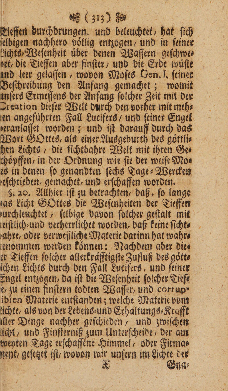 — | 3 (3173) 855 ielbigen nachhero völlig entzogen / und in feiner dichts⸗Weſenheit über denen Waſſern geſchwe⸗ ind leer gelaſſen, wovon Moſes Gen. J. feiner Beſchreibung den Anſang gemachet; womit anfers Ermeſſens der Anfang ſolcher Zeit mit der Sreation dieſer Welt durch den vorher mit meh⸗ seranlaffet worden; und iſt darauff durch das Wort Gottes, als einer Ausgeburth des goͤttli⸗ hen Lichts, die ſichtbahre Welt mit ihren Ser choͤpffen / in der Ordnung wie fie der weiſe Mo⸗ es in denen ſo genandten ſechs Tage⸗Wercken efchrieben, gemachet, und erſchaffen worden. ieiſtlich⸗und verherrlichet worden, daß keine ſicht⸗ ahre, oder verweßliche Materie darinn hat wahr⸗ er Tieffen ſolcher allerkrafftigſte Zufluß des goͤtt⸗ ichen Lichts durch den Fall Lucifers, und feiner e / zu einen finſtern todten Waſſer, und corrup⸗ * ichte, als von der Lebens⸗und Erhaltungs⸗Krafft ler Dinge nachher geſchieden / und zwiſchen icht / und Finſterniß zum Unterſcheide / der am weyten Tage erſchaffene Himmel / oder Firma⸗ gent / geſetzet iſt / wovon er unfern im 9 der m Sg;