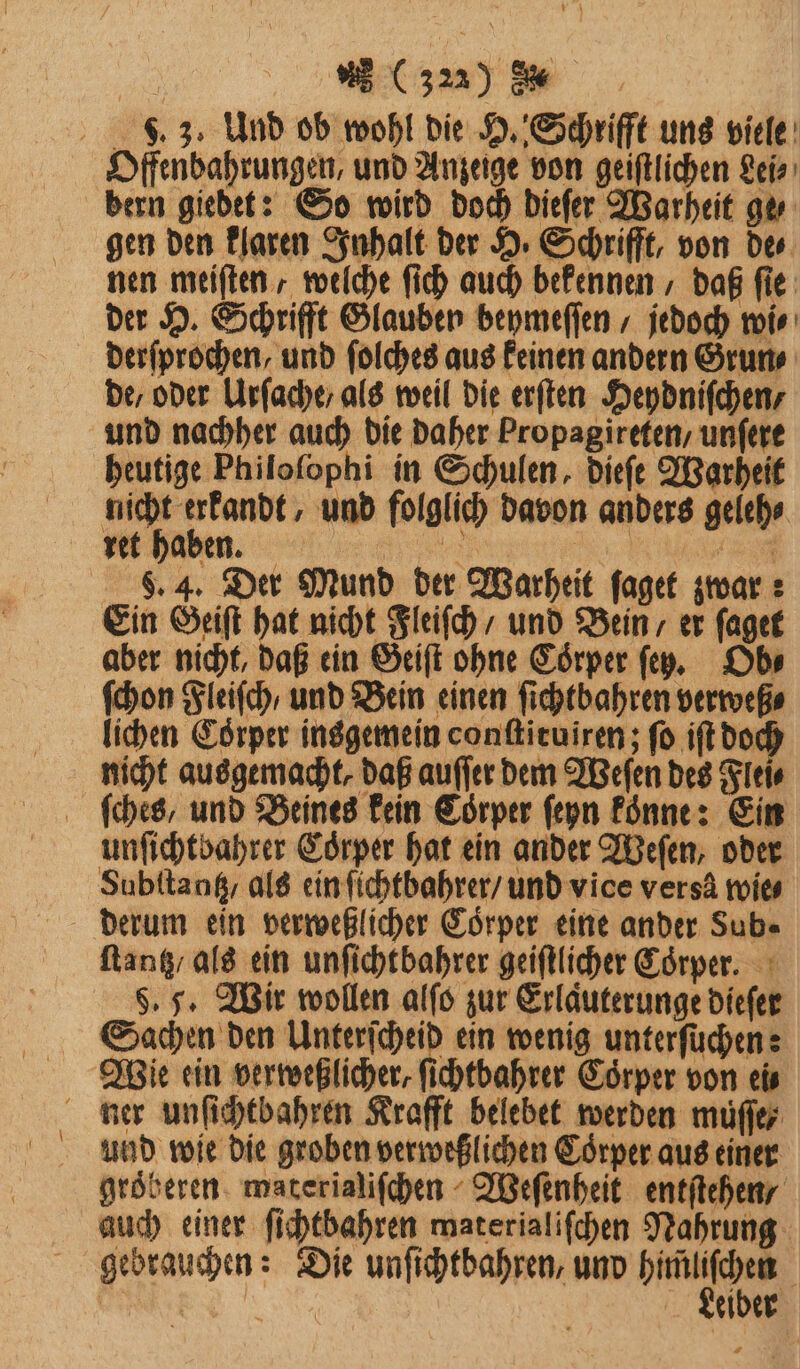 . 3. Und ob wohl die H. Schrifft uns viele Offenbahrungen, und Anzeige von geiſtlichen Lei⸗ bern giedet: So wird doch dieſer Warheit ge⸗ gen den klaren Inhalt der H. Schrifft, von de⸗ nen meiſten, welche ſich auch bekennen, daß fie: der H. Schrifft Glauben beymeſſen, jedoch wi⸗ derſprochen, und ſolches aus keinen andern Grun⸗ de, oder Urſache / als weil die erſten Heydniſchen / und nachher auch die daher Propagireten / unfere heutige Philoſophi in Schulen, dieſe Warheit nicht erkandt, und folglich davon anders geleh⸗ S. 4. Der Mund der Warheit ſaget zwar:; Ein Geiſt hat nicht Fleiſch / und Bein / er ſaget aber nicht, daß ein Geiſt ohne Coͤrper ſey. Ob⸗ ſchon Fleiſch / und Bein einen ſichtbahren verweß⸗ lichen Corper insgemein conſtituixen; fo iſt doch nicht ausgemacht, daß auſſer dem Weſen des Flei⸗ ſches, und Beines kein Corper ſeyn koͤnne: Ein unſichtbahrer Coͤrper hat ein ander Weſen, oder Subſtantz / als ein ſichtbahrer / und vice versä mies derum ein verweßlicher Coͤrper eine ander Sub. ſtantz / als ein unſichtbahrer geiſtlicher Coͤrper. §. 5. Wir wollen alſo zur Erläuterunge dieſer Sachen den Unterſcheid ein wenig unterfüchen: Wie ein verweßlicher, ſichtbahrer Coͤrper von eis ner unſichtbahren Krafft belebet werden muſſe⸗ und wie die groben verweßlichen Coͤrper aus einer gröberen materialiſchen Weſenheit entſtehen / auch einer ſichtbahren materialiſchen Nahrung gebrauchen: Die unſichtbahren, und re PR | eiber