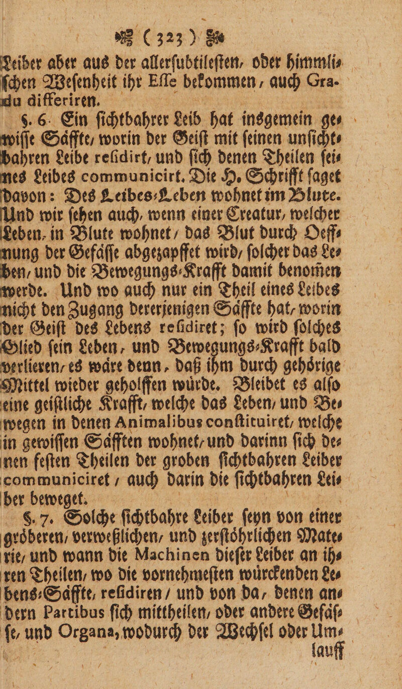 Leiber aber aus der allerſubtileſten, oder himmlis ſchen Weſenheit ihr Eſle bekommen, auch Gra. du differiren. n 5 | S. 6. Ein ſichtbahrer Leib hat insgemein ge⸗ wiſſe Saͤffte worin der Geiſt mit feinen unſicht⸗ bahren Leibe refidirt, und ſich denen Theilen ſei⸗ davon: Des Leibes⸗Leben wohnet im Blute. Und wir ſehen auch, wenn einer Creatur, welcher Leben, in Blute wohnet / das Blut durch Oeff⸗ nung der Gefaͤſſe abgezapffet wird, ſolcher das Le⸗ ben, und die Bewegungs⸗Krafft damit benomen werde. Und wo auch nur ein Theil eines Leibes nicht den Zugang dererjenigen Saffte hat, worin der Geiſt des Lebens refidiret; fo wird ſolches Glied ſein Leben, und Bewegungs⸗Krafft bald verlieren / es waͤre denn. daß ihm durch gehoͤrige Mittel wieder geholffen wuͤrde. Bleibet es alſo eine geiſtliche Krafft, welche das Leben / und Bes wegen in denen Animalibus conſtituiret / welche in geroiffen Safften wohnet/ und darinn ſich de⸗ nen feſten Theilen der groben ſichtbahren Leiber communiciret / auch darin die ſichtbahren Lei⸗ ber beweget. 0 e F. 7. Solche ſichtbahre Leiber ſeyn von einer groͤberen / verweßlichen/ und zerſtoͤhrlichen Mate⸗ rie / und wann die Machinen dieſer Leiber an ih⸗ ren Theilen / wo die vornehmeſten wuͤrckenden Le⸗ bens⸗Saffte, reſidiren / und von da, denen an⸗ dern Partibus ſich mittheilen , oder andere Gefaͤſ⸗ fe, und Organa, wodurch der Wechſel oder u | „ f N au