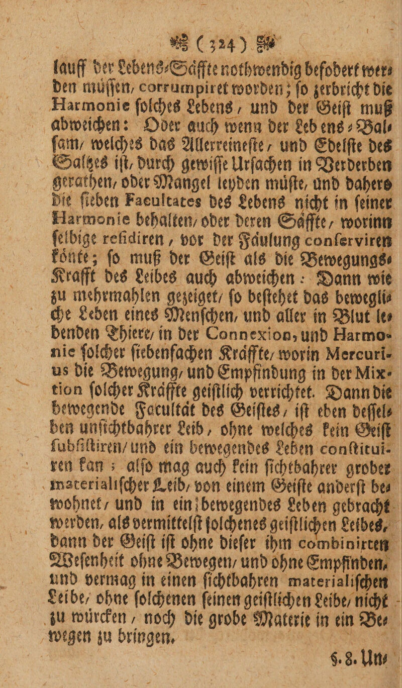 | 5 (3240 . | lauff der Lebens⸗Saͤffte nothwendig befodert wer den muͤſſen, corrumpiret worden; fo zerbricht die Harmonie ſolches Lebens, und der Geiſt muß abweichen: Oder auch wenn der Leb ens⸗Bal⸗ fan, welches das Allerreineſte, und Edelſte des Saltes iſt, durch gewiſſe Urſachen in Verderben gerathen, oder Mangel leyden muͤſte, und dahers Die ſieben Faeultates des Lebens nicht in ſeiner Harmonie behalten / oder deren Saffte, worin ſelbige refidiren , vor der Faulung conſerviren könte; ſo muß der Geiſt als die Bewegungs⸗ Krafft des Leibes auch abweichen: Dann wie zu mehrmahlen gezeiget fo beſtehet das bewegli⸗ che Leden eines Menſchen, und aller in Blut le⸗ denden Thiere / in der Connexion, und Harmo⸗ nie ſolcher ſiebenfachen Kraͤffte / worin Mercuri⸗ us die Bewegung / und Empfindung in der Mix tion ſolcher Kraffte geiſtlich verrichtet. Dann die bewegende Facultat des Geiſtes, iſt eben deſſel⸗ ben unſichtbahrer Leib, ohne welches kein Geiſt ſubfeltiren / und ein bewegendes Leben conſtitui⸗ ren kan; alſo mag auch kein ſichtbahrer grober materialiſcher Leib, von einem Geiſte anderſt bes wohnet / und in ein bewegendes Leben gebracht werden, als vermittelſt ſolchenes geiftlichen Leibes, dann der Geiſt iſt ohne dieſer ihm combinirten Weſenheit ohne Bewegen, und ohne Empfinden, und vermag in einen ſichtbahren waterialiſchen Leibe / ohne ſolchenen feinen geiſtlichen Leibe / nicht zu würcken, noch die grobe Materie in ein Ber wegen zu bringen. | A ig 8.8. Un