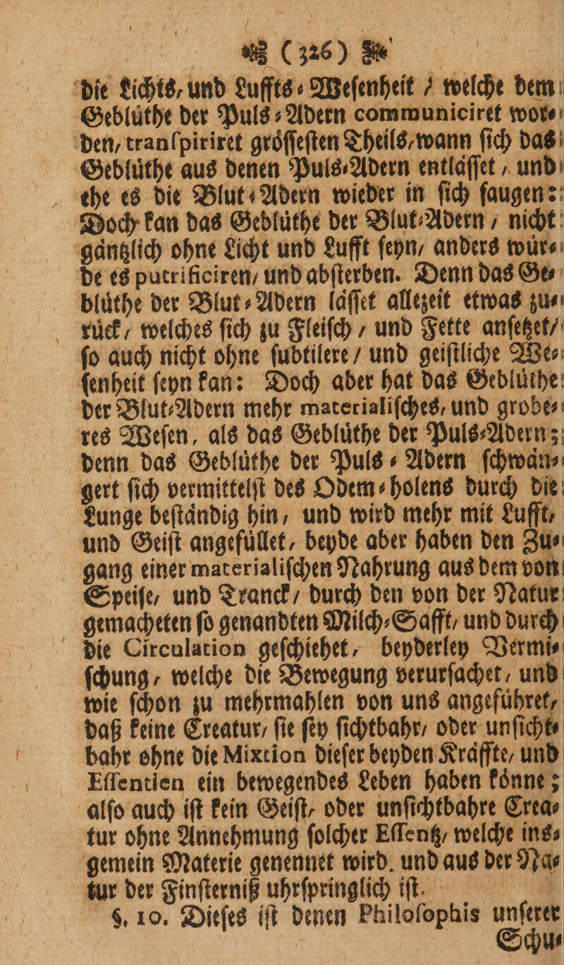 die Lichts, und Luffts⸗Weſenheit / welche dem Gebluͤthe der Puls⸗Adern communiciret wor⸗ den, tranlpiriret gröffeften Theils wann ſich das Gebluͤthe aus denen Puls⸗Adern entlaſſet / und ehe es die Blut Adern wieder in ſich ſaugen: Doch kan das Gebluͤthe der Blut⸗Adern , nicht gaͤntzlich ohne Licht und Lufft ſeyn, anders wur⸗ bluͤthe der Blut⸗Adern laͤſſet allezeit etwas zus kuͤͤek / welches ſich zu Fleiſch / und Fette anſetzet / fo auch nicht ohne ſubtilere / und geiftliche We⸗ ſenheit ſeyn kan: Doch aber hat das Gebluͤthe der Blut⸗Adern mehr materialiſches und grobe⸗ res Weſen, als das Gebluͤthe der Puls⸗Adern; denn das Gebluͤthe der Puls + Adern ſchwaͤn⸗ gert ſich vermittelſt des Odem⸗holens durch die unge beftändig hin, und wird mehr mit Lufft, und Geiſt angefuͤllet, beyde aber haben den Zu⸗ gang einer materjaliſchen Nahrung aus dem von Speiſe/ und Tranck / durch den von der Natur gemacheten ſo genandten Milch⸗Safft/ und durch die Circulation geſchiehet, beyderley Vermi⸗ fung, welche die Bewegung verurſachet, und wie ſchon zu mehrmahlen von uns e daß keine Ereatur / ſie ſey ſichtbahr / oder unſicht⸗ bahr ohne die Mixtion dieſer beyden Kraffte, und Eſſentien ein bewegendes Leben haben koͤnne; alſo auch iſt kein Geiſt, oder unſichtbahre Crea⸗ tur ohne Annehmung ſolcher Eſſentz / welche ins⸗ gemein Materie genennet wird. und aus der Na⸗ tur der Finſterniß uhrſpringlich iſt. 9. 10. Dieſes iſt denen Philoſophis unferer Schu⸗