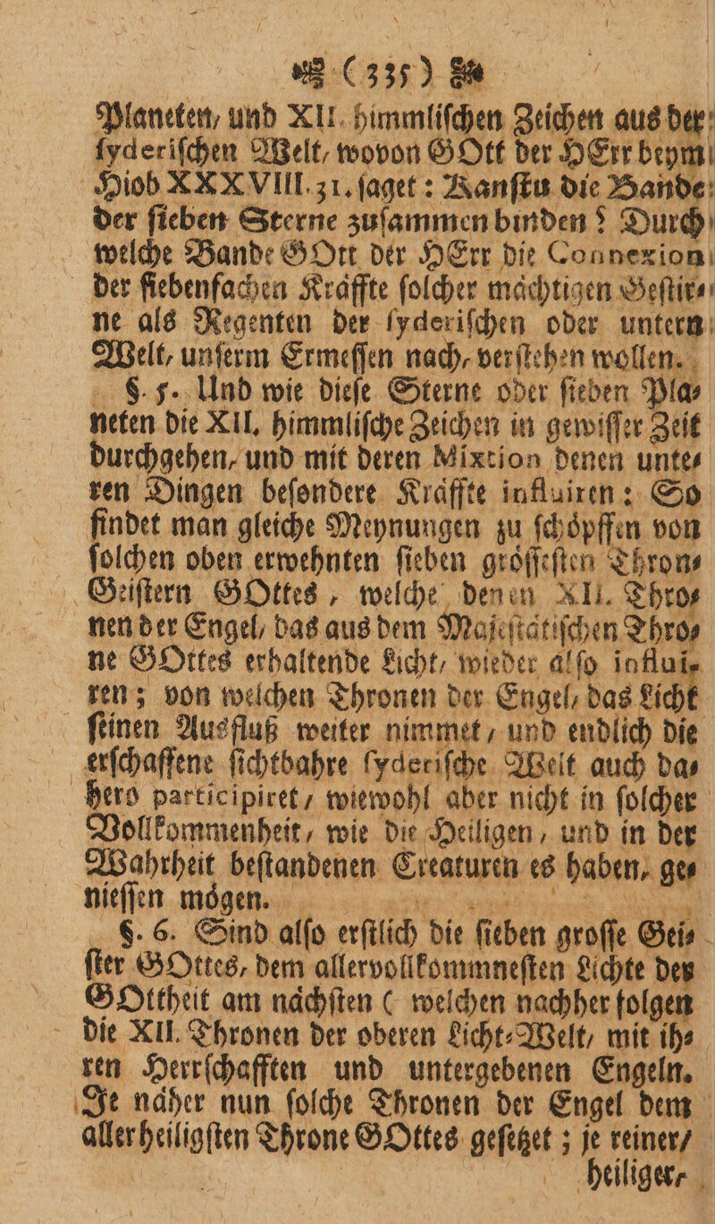 Planeten, und XII himmliſchen Zeichen aus der ſyderiſchen Welt, wovon GOtt der HEtr beym Hiob XX XVIII. 31. ſaget: RKanſtu die Bande der fieben Sterne zuſammen binden? Durch welche Bande GOtt der HErr die Connexion der ſiebenfachen Kraffte ſolcher mächtigen Geſtir⸗ ne als Regenten der Iyderifchen oder untern Welt, unſerm Ermeſſen nach, verſtehen wollen. S. 5. Und wie dieſe Sterne oder ſieben Pla⸗ neten die XII. himmliſche Zeichen in gewiſſer Zeit durchgehen, und mit deren Mixtion denen unte⸗ ren Dingen beſondere Kraffte inflairen: So findet man gleiche Meynungen zu ſchoͤpffen von ſolchen oben erwehnten ſieben groͤſſeſten Thron⸗ Geiſtern GOttes, welche denen XII. Thro⸗ nen der Engel, das aus dem Maſeſta tiſchen Thro⸗ ne Gottes erhaltende Licht, wieder alſo infuir ren; von welchen Thronen der Engel, das Licht ſtinen Ausfluß weiter nimmet / und endlich die erſchaffene ſichtbahre ſyderiſche Welt auch das hero participiret / wiewohl aber nicht in folder Vollkommenheit, wie dit Heiligen, und in der Wahrheit beſtandenen Creaturen es haben, ge⸗ . 6. Sind alſo erſtlich die fieben groſſe Gei⸗ ſter GOttes, dem allervollkommneſten Lichte der Gottheit am naͤchſten (welchen nachher folgen die XII. Thronen der oberen Licht⸗Welt, mit ih⸗ ren Herrſchafften und untergebenen Engeln. Je naher nun ſolche Thronen der Engel dem aller heiligſten Throne GOttes geſitzet; je reiner / : bhliiliger⸗