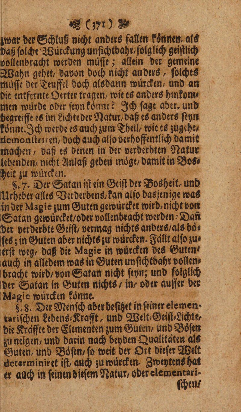 zwar der Schluß nicht anders fallen konnen, als daß ſolche Würckung unſichtbahr / folg lich geiſtlich vollenbracht werden müffe ; allein der gemeine Wahn gehet / davon doch nicht an ders, ſolches muſſe der Teuffel doch alsdann wuͤrcken, und an die entfernte Oerter tragen / wie es anders hinkom⸗ men würde oder ſeyn koͤnne? Ich fage aber, und begreiffe es im Lichte der Natur daß es anders ſeyn koͤnne. Ich werde es auch zum Theil / wie es zugehe / gemonſtriten / doch auch alſo verhoffentlich damit machen / daß es denen in der verderdten Natur lebenden / nicht Anlaß geben moͤge / damit in Bos⸗ heit zu türen. 8 S8. 7. Der Satan iſt ein Geiſt der Bosheit, und Ueheber alles Verderbens⸗ kan alſo dasſenige was in der Magie zum Guten gewüͤrcket wird, nicht von Satan gewuͤrcket / oder vollenbracht werden: Dañ der verderbte Geiſt / vermag nichts anders / als boͤ⸗ ſes; in Guten aber nichts zu wuͤrcken. Fällt alſo zus erſt weg / daß die Magie in würden des Guten auch in alledem was in Guten un ſichtbahr vollen, bracht wird / von Satan nicht ſeyn; und folglich der Satan in Guten nichts / in / oder auſſer der Magie wuͤrcken koͤnne. | 9. 8. Der Menſch aber befiget in feiner elemen · tatiſchen kebens⸗Krafft, und Welt⸗Geiſt⸗ Lichte, die Kraffte der Elementen zum Guten / und Bofen zu neigen, und darin nach beyden Qualitäten als Guten, und Boͤſen / ſo weit der Ort dieſer Welt ‚determiniref ift, auch zu wuͤrcken. Zweytens hat tr auch in ſeinen d ieſem Natur⸗ . | Be, en/