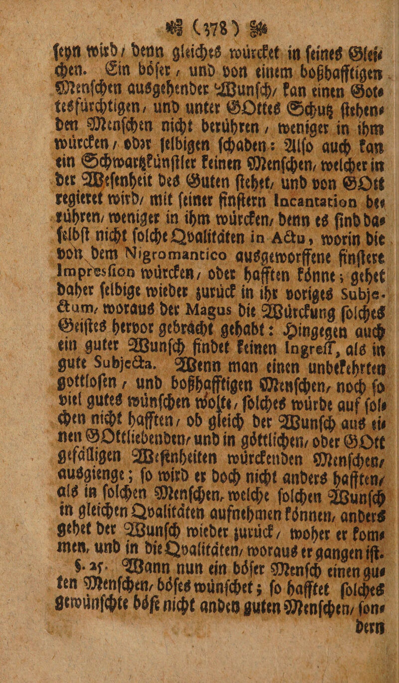 ſeyn wird / denn gleiches würcket in feines Glei⸗ chen. Ein böſer, und von einem boßhafftigen Menſchen ausgehender Wunſch / kan einen Got tesfürchtigen, und unter GOttes Schutz ſtehen⸗ den Menſchen nicht berühren ‚ weniger in ihm wecken / odor ſelbigen ſchaden: Alſo auch kan ein Schwartzkuͤnſtler keinen Menſchen, welcher in der Weſenheit des Guten ſtehet, und von GOtt regieret wird / mit feiner finſtern Incantation bee ‚zühren, weniger in ihm wüͤrcken, denn es find da⸗ ſelbſt nicht ſolche Qvalitaten in Actu, worin die von dem Nigro mantico ausgeworffene finſtere Impresſion würcken, oder hafften konne gehet daher felbige wieder zurück in ihr voriges Subje - dum, woraus der Magus die Würckung ſoſches Geiſtes hervor gebracht gehabt: Hingegen auch ein guter Wunſch findet keinen Ingreft, als in gute Subjeda. Wenn man einen unbekehrten gottloſen, und boßhafftigen Menſchen, noch ſo viel gutes wünſchen Bun ſolches würde auf ſol⸗ chen nicht hafften, ob gleich der Wunſch aus ti⸗ nen S Oktliebenden / und in goͤttlichen, oder G Ott gefäͤlligen Weſenheiten würckenden Menſchen⸗ ausgienge; ſo wird er doch nicht anders hafften, als in ſolchen Menſchen, welche ſolchen Wunſch in gleichen Doalitäten aufnehmen koͤnnen, anders gehet der Wunſch wieder zurück, woher er kom⸗ men, und in die Dvalitäten, woraus er gangen iſt. 5. 2 Wann nun ein boͤſer Menſch einen gu⸗ ten Menſchen, boͤſes wunſchet; ſo hafſtet ſolches gewüͤnſchte böfe nicht anden guten Menschen e, 1 | ern