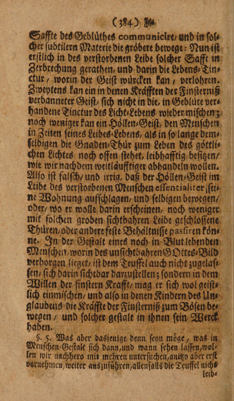 Saffte des Gebluͤthes oommunielre / und in ſol⸗ cher ſubtilern Materie die groͤbere bewege; Nun iſt erſtlich in des verſtorbenen Leibe ſolcher Safft in Zerbrechung gerathen, und darin die Lebens ⸗Tin⸗ ctur, worin der Geiſt würden kan verlohren. Zweytens kan ein in denen Krafften der Finſterniß verbanneter Geiſt / fich nicht in die, in Gebluͤte ver⸗ handene Tinctur des Licht⸗Lebens wieder miſchen; noch weniger kan ein Döllen-Geift, den Menſchen in Zeiten ſeines Leibes Lebens als in ſo lange dem ⸗ feldigen die Gnaden⸗Thur zum Leben des goͤttli⸗ chen Lichtes noch offen ſtehet, leibhafftig beſizen / wie wir nachdem weitlaufftiger abhandeln wollen. Alſo iſt falſch / und irrig, daß der Hoͤllen⸗Geiſt im Leibe des verſtorbenen Menſchen elfentialiter ſei⸗ ne Wohnung aufſchlagen / und ſelbigen bewegen oder / wo er wolle darin erſcheinen, noch weniger mit solchen groben ſichtbahren Leibe geſchloſſene Thüren / oder andere feſte Behaltniſſe pas ſiren kon ne. In der Geſtalt eines noch in Blut lebenden Minſchen, worin des unfichtbahren Ottes⸗Bild verborgen ſieget iſt dem Teuffel auch nicht zugelafe fen: ſich darin ſichtbar darzuſtellen; ſondern in dem Willen der finftern Krafft, mag er ſich wol geiſt⸗ lich einmiſchen und alſo in denen Kindern des Un⸗ glaubens die Kraffte der Finſterniß zum Boͤſen be⸗ 7 50 und ſolcher geſtalt in ihnen fein Werck aben. ii 1 $. F. Was aber dasjenige denn ſeyn möge, was in Menſchen⸗Geſtalt ſich dann und wann ſehen laſſen, wol⸗ len wir nachhero mis mehren unterſuchen, anitzo aber erſt vornehmen, weiter auszufuͤhren, allenfalls die Teuffel 0 5 | eib⸗