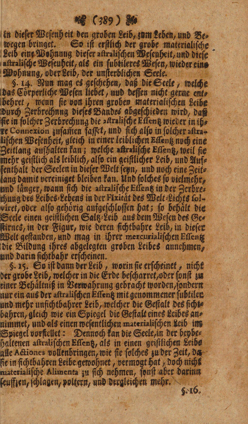 en dieſer Weſenh eit den groben Leib, zum Leben, und Be wegen bringet. So iſt erſtlich der grobe materialiſche Leib eint Wohnung dieſer aftralifchen Weſenheit, und dieſe aſtraliſche Weſeuheit, als ein ae r wieder eine Wohnung, oder Leib, der unſterblichen Seele. . 14. Nun mag es geſchehen, daß die Seele, welche das Coͤrperliche Weſen liebet, und deſſen nicht gerne ent⸗ behret, wenn ſie von ihren groben materialiſchen Leibe Durch Serhreihnng dieſes Bandes abgeſchieden wird, daß fie in ſolcher Zerbrechung die NN Eſlentz wieder in ih⸗ re Connexion zuſamen faſßet, und ſich alſo in folder altra⸗ liſchen Weſenheit, gleich in einer leiblichen Eſſentz noch eine Zeitlang aufhalten kan; welche aßralifche Eſſentz, weil fie mehr geiſtlich als leiblich, alſo ein geiſtlicher Leib, und Auf⸗ ſenthalt der Seelen in dieſer Welt ſeyn, und noch eine Zeit⸗ lang damit vereiniget bleiben kan. Und ſolches ſo vielmehr, und laͤnger, wann ſich die aſtraliſche Eſſentz in der Zerbres chung des Leibes⸗Lebens in der Fixient des Welt Lichts fol- viret, oder alſo gehörig aufgeſchloſſen hat; fo behaͤlt die Seele einen geiſtlichen Saltz⸗Leib aus dem a des Ges ſtirnes, in der Figur, wie deren ſichtbahre Leib, in dieſer Welt geſtanden, und mag in ihrer mercurialiſchen Effeng die ika he abgelegten groben zebes annehmen, und darin ſichthahr erſcheinn. F. 1. So iſt dann der Leib, worin ſie erſcheinet, nicht der . in die Erde beſcharret/ oder ſonſt zu einer Behaͤltniß in Verwahrung gebracht worden, ſondern nur ein aus der aſtraliſchen Eſſentz mit genommener fubtiler und mehr unſichtbahrer Leib, welcher die Geſtalt des ſichi⸗ bahren, gleich wie ein Spiegel die Geſtalt eines Leibes an⸗ nimmet, und als einen e u materialiſchen Leib im Spiegel vorſtellet: Dennoch kan die Seele in der heybe⸗ haltenen aftralifchen Eſſentz, als in einen geiſtlichen Leibe alle Adtiones vollenbringen, wie fie ſolches zu der Zeit, da ſie in ſichtbahren Leibe gewohnet, vermogt hat doch nich materialiſche Alimenta zu ſich nehmen, 45 aber darinn ſeufften, ſchlagen, poltern, und dergleichen mehr. 2 185