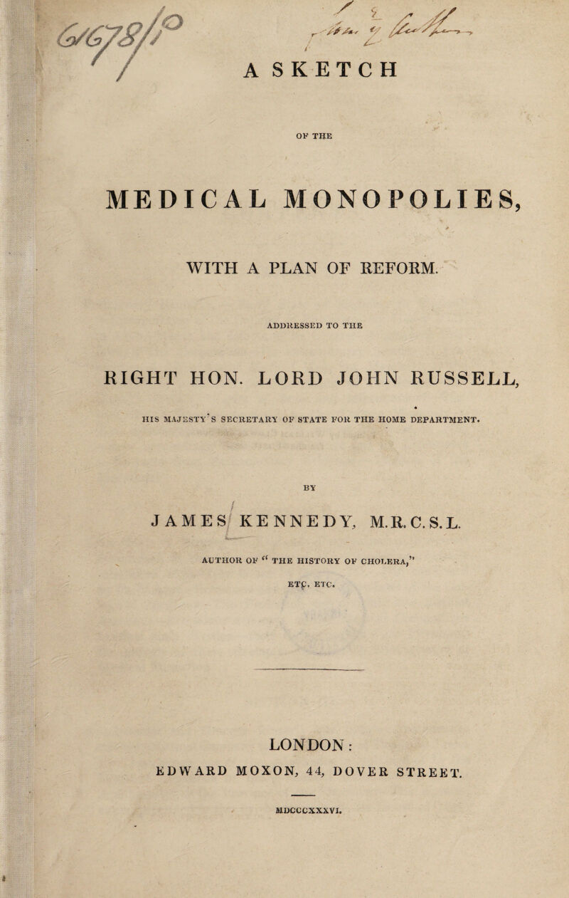 A SKETCH OF THE MEDICAL MONOPOLIES, /* WITH A PLAN OF REFORM. ADDRESSED TO THE RIGHT HON. LORD JOHN RUSSELL, HIS MAJESTY'S SECRETARY OF STATE FOR THE HOME DEPARTMENT. BY / JAMES KENNEDY, M.R.C.S.L. AUTHOR OF <( THE HISTORY OF CHOLERA,” ETC, ETC. LONDON: EDWARD MOXON, 44, DOVER STREET. MDCCCXXXVI.