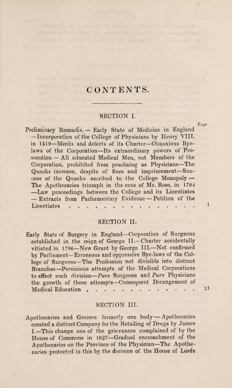 CONTENTS. SECTION I. Preliminary Remarks. — Early State of Medicine in England —Incorporation of the College of Physicians by Henry VIII. in 1519—Merits and defects of its Charter—Obnoxious Bye¬ laws of the Corporation—Its extraordinary powers of Pro¬ secution — All educated Medical Men, not Members of the Corporation, prohibited from practising as Physicians—The Quacks increase, despite of fines and imprisonment—Suc¬ cess of the Quacks ascribed to the College Monopoly — The Apothecaries triumph in the case of Mr. Rose, in 1704 —Law proceedings between the College and its Licentiates — Extracts from Parliamentary Evidence — Petition of the Licentiates. SECTION II. Early State of Surgery in England—Corporation of Surgeons established in the reign of George II.—Charter accidentally vitiated in 1 796—New Grant by George III.—Not confirmed by Parliament—Erroneous and oppressive Bye-laws of the Col¬ lege of Surgeons-The Profession not divisible into distinct Branches—Pernicious attempts of the Medical Corporations to effect such division—Pare Surgeons and Pure Physicians the growth of these attempts—Consequent Derangement of Medical Education.31 SECTION III. Apothecaries and Grocers formerly one body — Apothecaries created a distinct Company for the Retailing of Drugs by James I.—This change one of the grievances complained of by the House of Commons in 1627—Gradual encroachment of the Apothecaries on the Province of the Physician—The Apothe¬ caries protected in this by the decision of the House of Lords