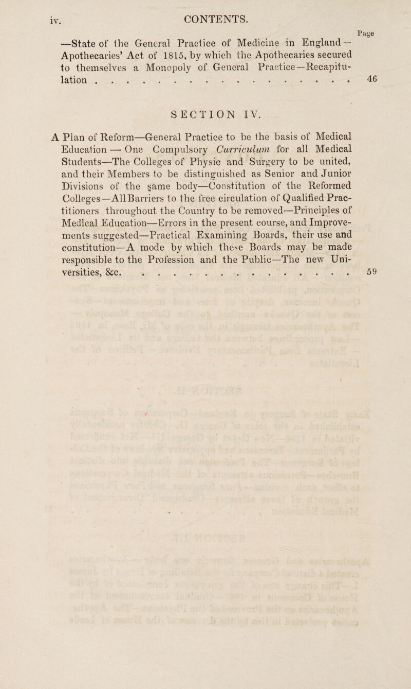 Page —State of the General Practice of Medicine in England — Apothecaries’ Act of 1815, by which the Apothecaries secured to themselves a Monopoly of General Practice—Recapitu¬ lation .46 SECTION IV. A Plan of Reform—General Practice to be the basis of Medical Education — One Compulsory Curriculum for all Medical Students—The Colleges of Physic and Surgery to be united, and their Members to be distinguished as Senior and Junior Divisions of the same body—Constitution of the Reformed Colleges—All Barriers to the free circulation of Qualified Prac¬ titioners throughout the Country to be removed—Principles of Medical Education—Errors in the present course, and Improve¬ ments suggested—Practical Examining Boards, their use and constitution—A mode by which these Boards may be made responsible to the Profession and the Public—The new Uni¬ versities, &c..59