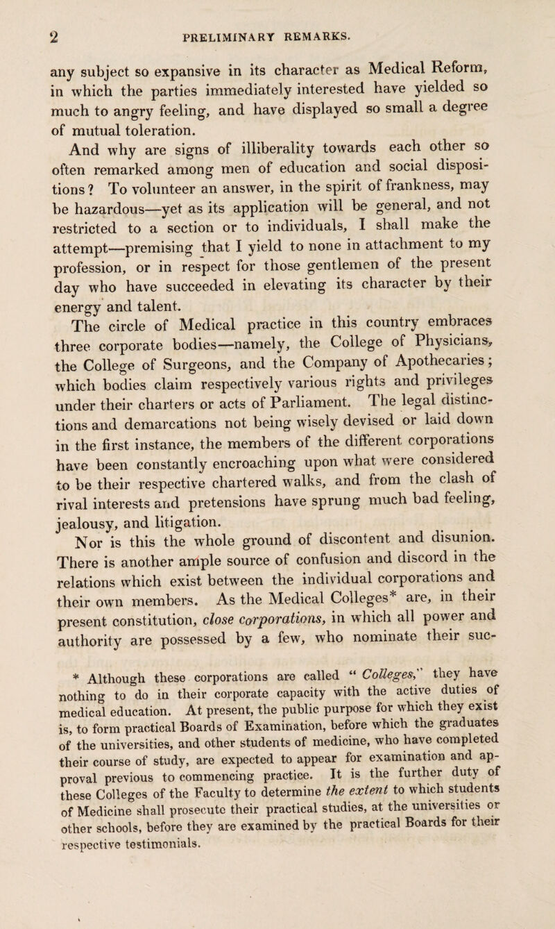 any subject so expansive in its character as Medical Reform, in which the parties immediately interested have yielded so much to angry feeling, and have displayed so small a degree of mutual toleration. And why are signs of illiberality towards each other so often remarked among men of education and social disposi¬ tions ? To volunteer an answer, in the spirit of frankness, may be hazardous—yet as its application will be general, and not restricted to a section or to individuals, I shall make the attempt—premising that I yield to none in attachment to my profession, or in respect for those gentlemen of the present day who have succeeded in elevating its character by theii energy and talent. The circle of Medical practice in this country embraces three corporate bodies—namely, the College of Physicians, the College of Surgeons, and the Company of Apothecaries; which bodies claim respectively various rights and privileges under their charters or acts of Parliament. The legal distinc¬ tions and demarcations not being wisely devised or laid down in the first instance, the members of the different corporations have been constantly encroaching upon what were considered to be their respective chartered walks, and from the clash of rival interests and pretensions have sprung much bad feeling, jealousy, and litigation. Nor is this the whole ground of discontent and disunion. There is another ample source of confusion and discord in the relations which exist between the individual corporations and their own members. As the Medical Colleges* aie, in their present constitution, close corporations, in which all power and authority are possessed by a few, who nominate their suc- * Although these corporations are called “ Colleges,' they have nothing to do in their corporate capacity with the active duties of medical education. At present, the public purpose for which they exist is, to form practical Boards of Examination, before which the graduates of the universities, and other students of medicine, who have completed their course of study, are expected to appear for examination and ap¬ proval previous to commencing practice. It is the further duty of these Colleges of the Faculty to determine the extent to which students of Medicine shall prosecute their practical studies, at the universities or other schools, before they are examined by the practical Boards for their respective testimonials.