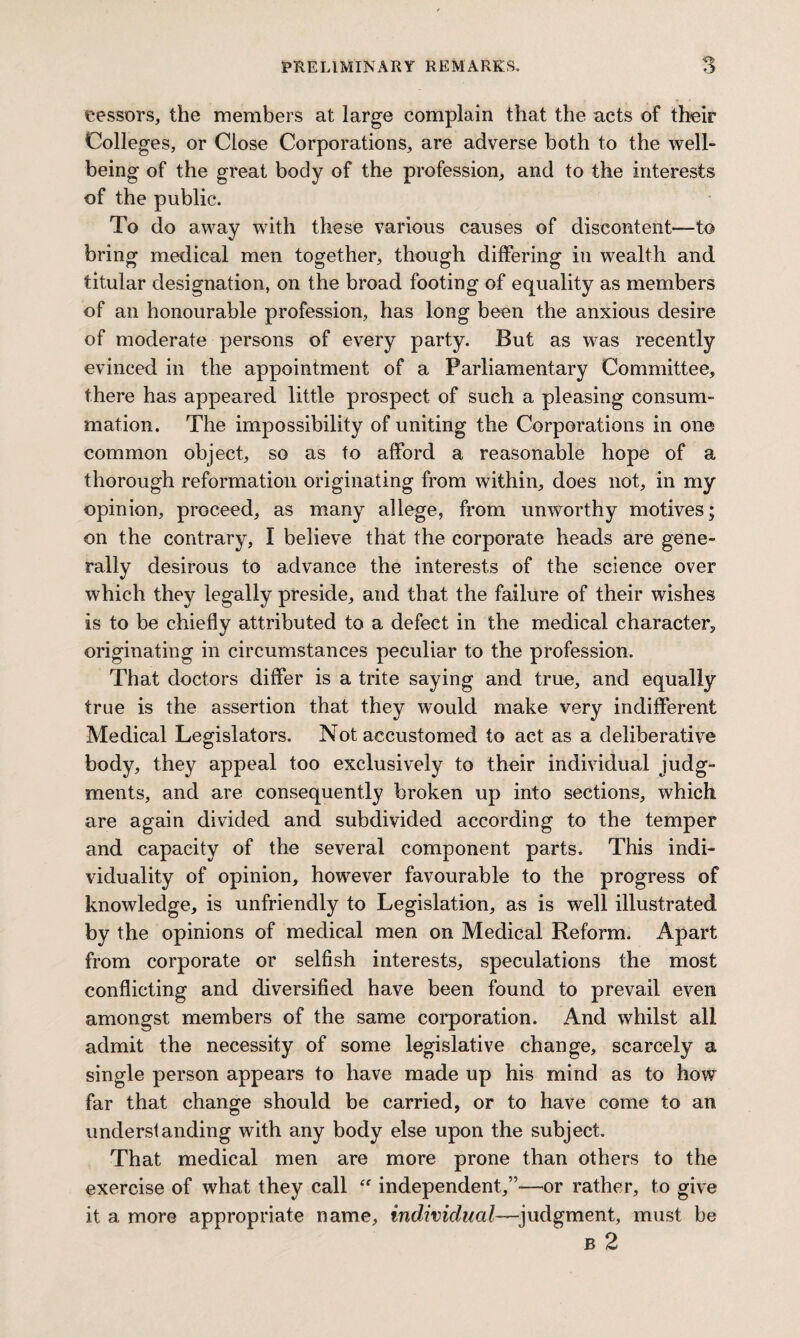 lessors, the members at large complain that the acts of their Colleges, or Close Corporations, are adverse both to the well¬ being of the great body of the profession, and to the interests of the public. To do away with these various causes of discontent—to bring medical men together, though differing in wealth and titular designation, on the broad footing of equality as members of an honourable profession, has long been the anxious desire of moderate persons of every party. But as was recently evinced in the appointment of a Parliamentary Committee, there has appeared little prospect of such a pleasing consum¬ mation. The impossibility of uniting the Corporations in one common object, so as to afford a reasonable hope of a thorough reformation originating from within, does not, in my opinion, proceed, as many allege, from unworthy motives; on the contrary, I believe that the corporate heads are gene¬ rally desirous to advance the interests of the science over which they legally preside, and that the failure of their wishes is to be chiefly attributed to a defect in the medical character, originating in circumstances peculiar to the profession. That doctors differ is a trite saying and true, and equally true is the assertion that they would make very indifferent Medical Legislators. Not accustomed to act as a deliberative body, they appeal too exclusively to their individual judg¬ ments, and are consequently broken up into sections, which are again divided and subdivided according to the temper and capacity of the several component parts. This indi¬ viduality of opinion, however favourable to the progress of knowledge, is unfriendly to Legislation, as is well illustrated by the opinions of medical men on Medical Reform. Apart from corporate or selfish interests, speculations the most conflicting and diversified have been found to prevail even amongst members of the same corporation. And whilst all admit the necessity of some legislative change, scarcely a single person appears to have made up his mind as to how far that change should be carried, or to have come to an understanding with any body else upon the subject. That medical men are more prone than others to the exercise of what they call  independent,”—or rather, to give it a more appropriate name, individual—judgment, must be B 2