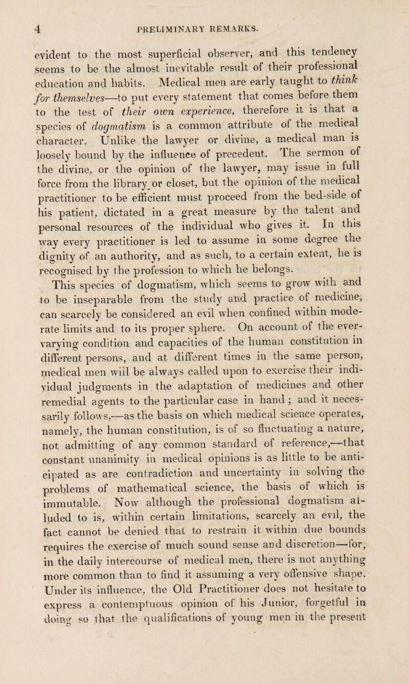 evident to the most superficial observer, and this tendency seems to be the almost inevitable result of their professional education and habits. Medical men are early taught to think fo?' themselves—to put every statement that comes before them to the test of their own experience, therefore it is that a species of dogmatism is a common attribute of the medical character. Unlike the lawyer or divine, a medical man is loosely bound by the influence of precedent. The sermon of the divine, or the opinion of the lawyer, may issue in full force from the library or closet, but the opinion of the medical practitioner to be efficient must proceed from the bed-side of his patient, dictated in a great measure by the talent and personal resources of the individual who gives it. In this way every practitioner is led to assume in some degree the dignity of an authority, and as such, to a certain extent, he is recognised by the profession to which he belongs. This species of dogmatism, which seems to grow with and to be inseparable from the study and practice of medicine, can scarcely be considered an evil when confined within mode¬ rate limits and to its proper sphere. On account of the ever- varying condition and capacities of the human constitution in different persons, and at different times in the same person, medical men will be always called upon to exercise their indi¬ vidual judgments in the adaptation of medicines and other remedial agents to the particular case in hand ; and it neces¬ sarily follows,—as the basis on which medical science operates, namely, the human constitution, is of so fluctuating a nature, not admitting of any common standard of reference,—that constant unanimity in medical opinions is as little to be anti¬ cipated as are contradiction and uncertainty in solving the problems of mathematical science, the basis of which is immutable. Now although the professional dogmatism al¬ luded to is, within certain limitations, scarcely an evil, the fact cannot be denied that to restrain it within due bounds requires the exercise of much sound sense and discretion—for, in the daily intercourse of medical men, there is not anything more common than to find it assuming a very offensive shape. Under its influence, the Old Practitioner does not hesitate to express a contemptuous opinion of his Junior, forgetful in doing so that the qualifications of young men in the present