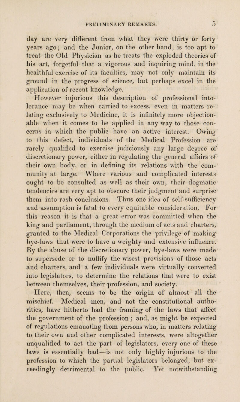 day are very different from what they were thirty or forty years ago; and the Junior, on the other hand, is too apt to treat the Old Physician as he treats the exploded theories of his art, forgetful that a vigorous and inquiring mind, in the healthful exercise of its faculties, may not only maintain its ground in the progress of science, but perhaps excel in the application of recent knowledge. However injurious this description of professional into- lerance may be when carried to excess, even in matters re¬ lating exclusively to Medicine, it is infinitely more objection¬ able when it comes to be applied in any wTay to those con¬ cerns in which the public have an active interest. Owing to this defect, individuals of the Medical Profession are rarely qualified to exercise judiciously any large degree of discretionary power, either in regulating the general affairs of their own body, or in defining its relations with the com¬ munity at large. Where various and complicated interests ought to be consulted as well as their owrn, their dogmatic tendencies are very apt to obscure their judgment and surprise them into rash conclusions. Thus one idea of self-sufficiency and assumption is fatal to every equitable consideration. For this reason it is that a great error was committed wrhen the king and parliament, through the medium of acts and charters, granted to the Medical Corporations the privilege of making bye-laws that were to have a weighty and extensive influence. By the abuse of the discretionary powTer, bye-laws were made to supersede or to nullify the wusest provisions of those acts and charters, and a few individuals were virtually converted into legislators, to determine the relations that were to exist between themselves, their profession, and society. Here, then, seems to be the origin of almost all the mischief. Medical men, and not the constitutional autho¬ rities, have hitherto had the framing of the lawrs that affect the government of the profession ; and, as might be expected of regulations emanating from persons who, in matters relating to their owrn and other complicated interests, were altogether unqualified to act the part of legislators, every one of these laws is essentially bad—is not only highly injurious to the profession to which the partial legislators belonged, but ex¬ ceedingly detrimental to the public. Yet notwithstanding