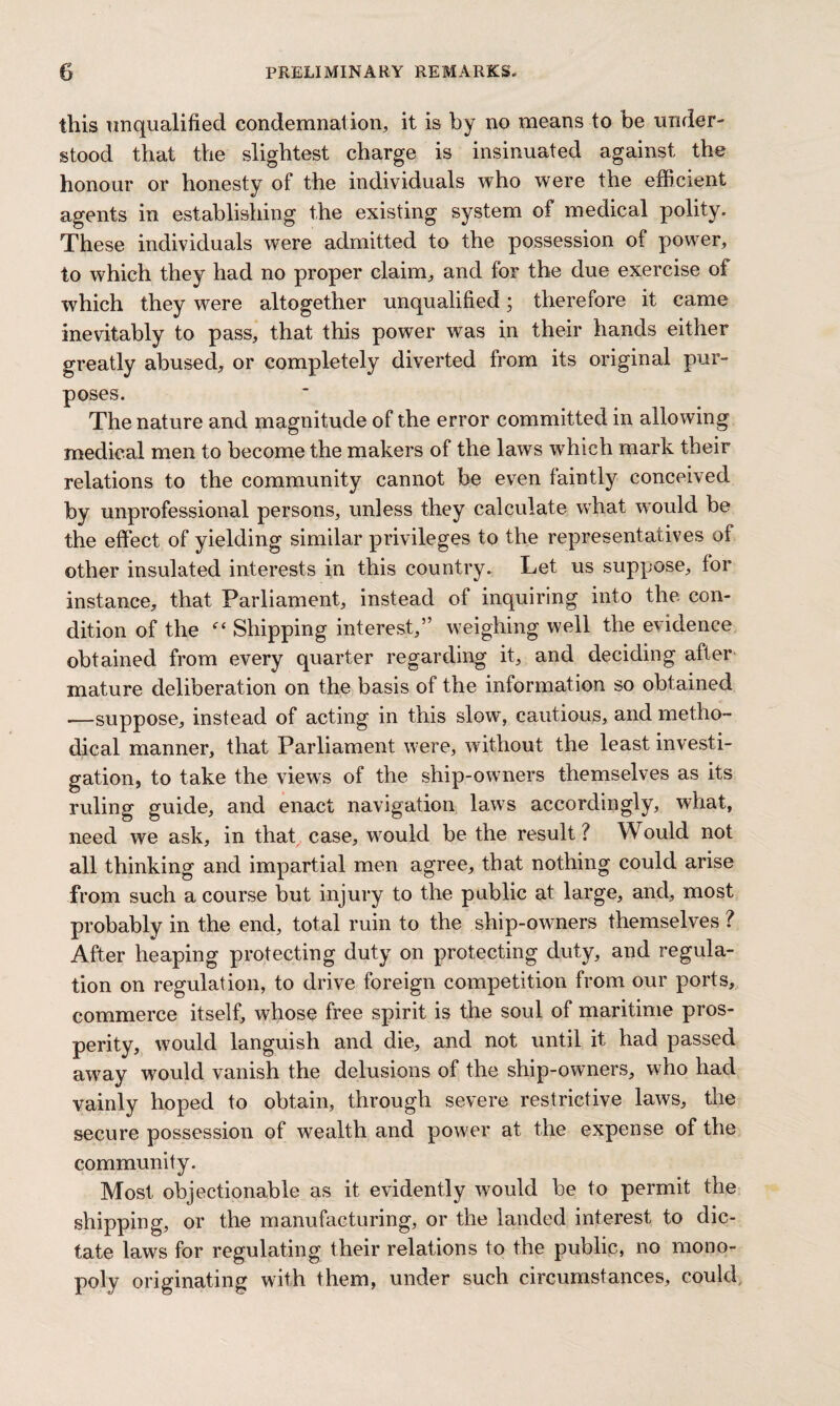 this unqualified condemnation, it is by no means to be under¬ stood that the slightest charge is insinuated against the honour or honesty of the individuals who were the efficient agents in establishing the existing system of medical polity. These individuals were admitted to the possession of power, to which they had no proper claim, and for the due exercise of which they were altogether unqualified; therefore it came inevitably to pass, that this power was in their hands either greatly abused, or completely diverted from its original pur¬ poses. The nature and magnitude of the error committed in allowing medical men to become the makers of the laws which mark their relations to the community cannot be even faintly conceived by unprofessional persons, unless they calculate what would be the effect of yielding similar privileges to the representatives of other insulated interests in this country. Let us suppose, for instance, that Parliament, instead of inquiring into the con¬ dition of the Shipping interest,” weighing well the evidence obtained from every quarter regarding it, and deciding after mature deliberation on the basis of the information so obtained .—suppose, instead of acting in this slow, cautious, and metho¬ dical manner, that Parliament were, without the least investi¬ gation, to take the views of the ship-owners themselves as its ruling guide, and enact navigation laws accordingly, what, need we ask, in that case, would be the result? Would not all thinking and impartial men agree, that nothing could arise from such a course but injury to the public at large, and, most probably in the end, total ruin to the ship-owners themselves ? After heaping protecting duty on protecting duty, and regula¬ tion on regulation, to drive foreign competition from our ports, commerce itself, whose free spirit is the soul of maritime pros¬ perity, wrould languish and die, and not until it had passed away would vanish the delusions of the ship-owners, who had vainly hoped to obtain, through severe restrictive laws, the secure possession of wealth and power at the expense of the community. Most objectionable as it evidently would be to permit the shipping, or the manufacturing, or the landed interest to dic¬ tate laws for regulating their relations to the public, no mono¬ poly originating with them, under such circumstances, could