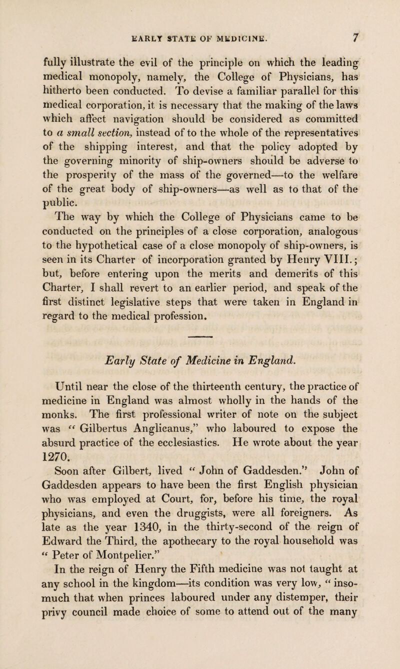 fully illustrate the evil of the principle on which the leading medical monopoly, namely, the College of Physicians, has hitherto been conducted. To devise a familiar parallel for this medical corporation, it is necessary that the making of the laws which affect navigation should be considered as committed to a small section, instead of to the whole of the representatives of the shipping interest, and that the policy adopted by the governing minority of ship-owners should be adverse to the prosperity of the mass of the governed—to the welfare of the great, body of ship-owners—as well as to that of the public. The way by which the College of Physicians came to be conducted on the principles of a close corporation, analogous to the hypothetical case of a close monopoly of ship-owners, is seen in its Charter of incorporation granted by Henry VIII.; but, before entering upon the merits and demerits of this Charter, I shall revert to an earlier period, and speak of the first distinct legislative steps that were taken in England in regard to the medical profession. Early State of Medicine in England. Until near the close of the thirteenth century, the practice of medicine in England was almost wholly in the hands of the monks. The first professional writer of note on the subject was Gilbertus Anglicanus,” who laboured to expose the absurd practice of the ecclesiastics. He wrote about the year 1270. Soon after Gilbert, lived “ John of Gaddesden.’* John of Gaddesden appears to have been the first English physician who wTas employed at Court, for, before his time, the royal physicians, and even the druggists, were all foreigners. As late as the year 1340, in the thirty-second of the reign of Edward the Third, the apothecary to the royal household was “ Peter of Montpelier.” In the reign of Henry the Fifth medicine was not taught at any school in the kingdom—its condition was very low, “ inso¬ much that when princes laboured under any distemper, their privy council made choice of some to attend out of the many