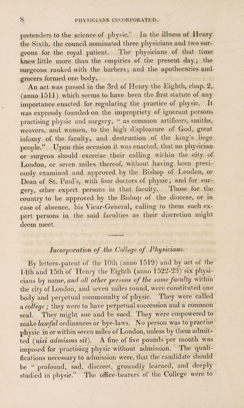 pretenders to the science of physic.’ In the illness of Henry the Sixth, the council nominated three physicians and two sur¬ geons for the royal patient. The physicians of that time knew little more than the empirics of the present day; the surgeons ranked with the barbers; and the apothecaries and grocers formed one body. An act was passed in the 3rd of Henry the Eighth, chap. 2, (anno 1511) which seems to have been the first statute of any importance enacted for regulating the practice of physic. It was expressly founded-on the impropriety of ignorant persons practising physic and surgery, “ as common artificers, smiths, weavers, and women, to the high displeasure of God, great infamy of the faculty, and destruction of the king’s liege people.” Upon this occasion it was enacted, that no physician or surgeon should exercise their calling within the city of London, or seven miles thereof, without having been previ¬ ously examined and approved by the Bishop of London, or Dean of St. Paul’s, with four doctors of physic; and for sur¬ gery, other expert persons in that faculty. Those for tne country to be approved by the Bishop of the diocese, or in case of absence, his Vicar-General, calling to them such ex¬ pert persons in the said faculties as their discretion might deem meet. Incorporation of the College of Physicians. By letters-patent of the 10th (anno 1519) and by act of the 14th and 15th of Henry the Eighth (anno 1522-23) six physi¬ cians by name, and all other persons of the same faculty within the city of London, and seven miles round, were constituted one body and perpetual commonalty of physic. They were called a college; they were to have perpetual succession and a common seal. They might sue and be sued. They were empowered to make lawful ordinances or bye-laws. No person was to practise physic in or within seven miles of London, unless by them admit¬ ted (nisi admissus sit). A fine of five pounds per month was imposed for practising physic without admission. The quali¬ fications necessary to admission were, that the candidate should be “ profound, sad, discreet, groundly learned, and deeply studied in physic.” The office-bearers ol the College were to