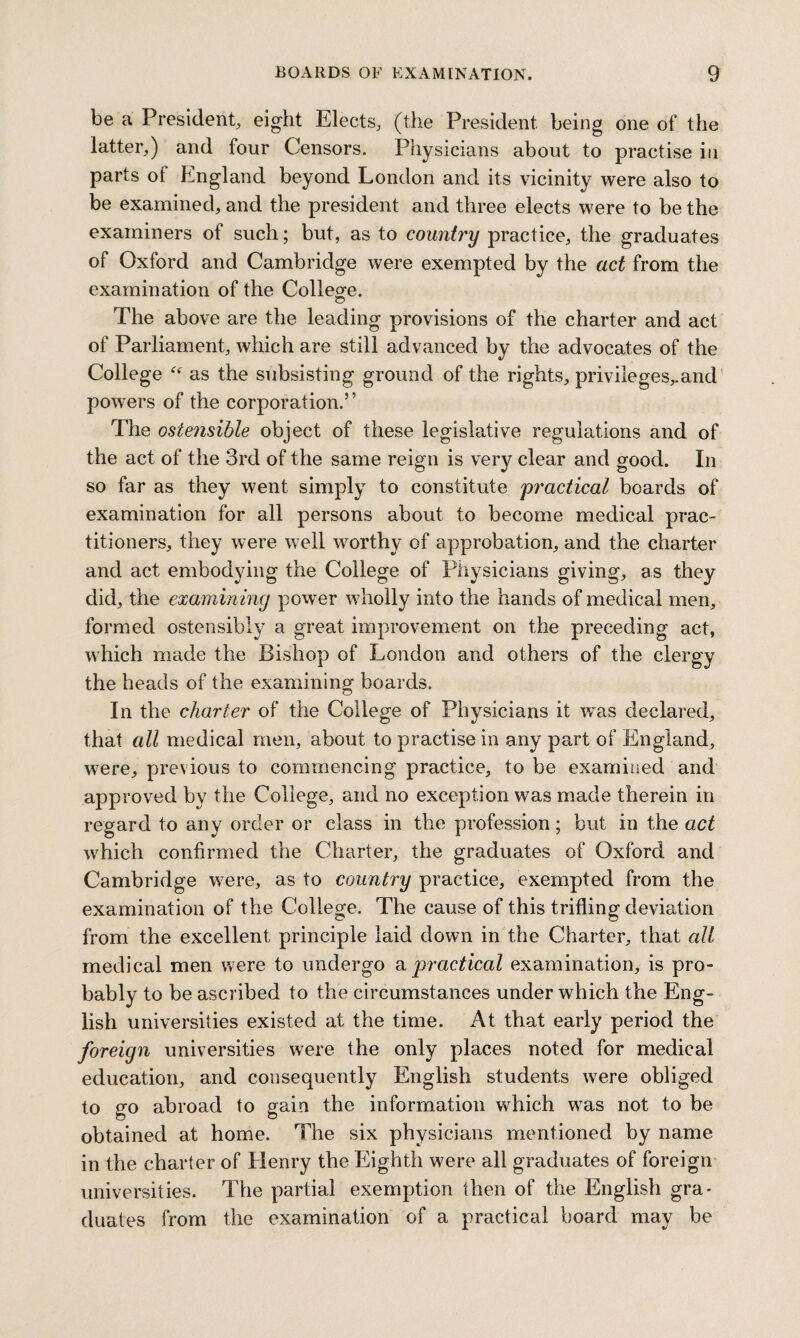 be a President., eight Elects, (the President being one of the latter,) and four Censors. Physicians about to practise in parts ol England beyond London and its vicinity were also to be examined, and the president and three elects were to be the examiners of such; but, as to country practice, the graduates of Oxford and Cambridge were exempted by the act from the examination of the College. The above are the leading provisions of the charter and act of Parliament, which are still advanced by the advocates of the College “ as the subsisting ground of the rights, privileges,.and powers of the corporation.” The ostensible object of these legislative regulations and of the act of the 3rd of the same reign is very clear and good. In so far as they went simply to constitute practical boards of examination for all persons about to become medical prac¬ titioners, they were well worthy of approbation, and the charter and act embodying the College of Physicians giving, as they did, the examining power wholly into the hands of medical men, formed ostensibly a great improvement on the preceding act, which made the Bishop of London and others of the clergy the heads of the examining boards. In the charter of the College of Physicians it was declared, that all medical men, about to practise in any part of England, were, previous to commencing practice, to be examined and approved by the College, and no exception was made therein in regard to any order or class in the profession; but in the act which confirmed the Charter, the graduates of Oxford and Cambridge were, as to country practice, exempted from the examination of the College. The cause of this trifling deviation from the excellent principle laid down in the Charter, that all medical men Mere to undergo a jjractical examination, is pro¬ bably to be ascribed to the circumstances under which the Eng¬ lish universities existed at the time. At that early period the foreign universities were the only places noted for medical education, and consequently English students were obliged to go abroad to gain the information which was not to be obtained at home. The six physicians mentioned by name in the charter of Henry the Eighth were all graduates of foreign universities. The partial exemption then of the English gra¬ duates from the examination of a practical board may be