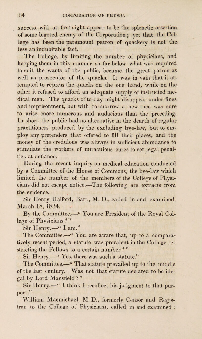 success, will at first sight appear to be the splenetic assertion of some bigoted enemy of the Corporation; yet that the Col¬ lege has been the paramount patron of quackery is not the less an indubitable fact. The College, by limiting the number of physicians, and keeping them in this manner so far below what was required to suit the wants of the public, became the great patron as well as prosecutor of the quacks. It was in vain that it at¬ tempted to repress the quacks on the one hand, while on the other it refused to afford an adequate supply of instructed me¬ dical men. The quacks of to-day might disappear under fines and imprisonment, but with to-morrow a new race was sure to arise more numerous and audacious than the preceding. In short, the public had no alternative in the dearth of regular practitioners produced by the excluding bye-law, but to em¬ ploy any pretenders that offered to fill their places, and the money of the credulous was always in sufficient abundance to stimulate the workers of miraculous cures to set legal penal¬ ties at defiance. During the recent inquiry on medical education conducted by a Committee of the House of Commons, the bye-law which limited the number of the members of the College of Physi¬ cians did not escape notice.—The following are extracts from the evidence. Sir Henry Halford, Bart., M. D., called in and examined, March 18, 1834. By the Committee.—“ You are President of the Royal Col¬ lege of Physicians ? ” Sir Henry.—“ I am.” The Committee.—f< You are aware that, up to a compara¬ tively recent period, a statute was prevalent in the College re¬ stricting the Fellows to a certain number ? ” Sir Henry.-—“ Yes, there was such a statute.” The Committee.—“ That statute prevailed up to the middle of the last century. Was not that statute declared to be ille¬ gal by Lord Mansfield ? ” Sir Henry.—“ I think I recollect his judgment to that pur¬ port.” William Macmichael, M. D., formerly Censor and Regis¬ trar to the College of Physicians, called in and examined :