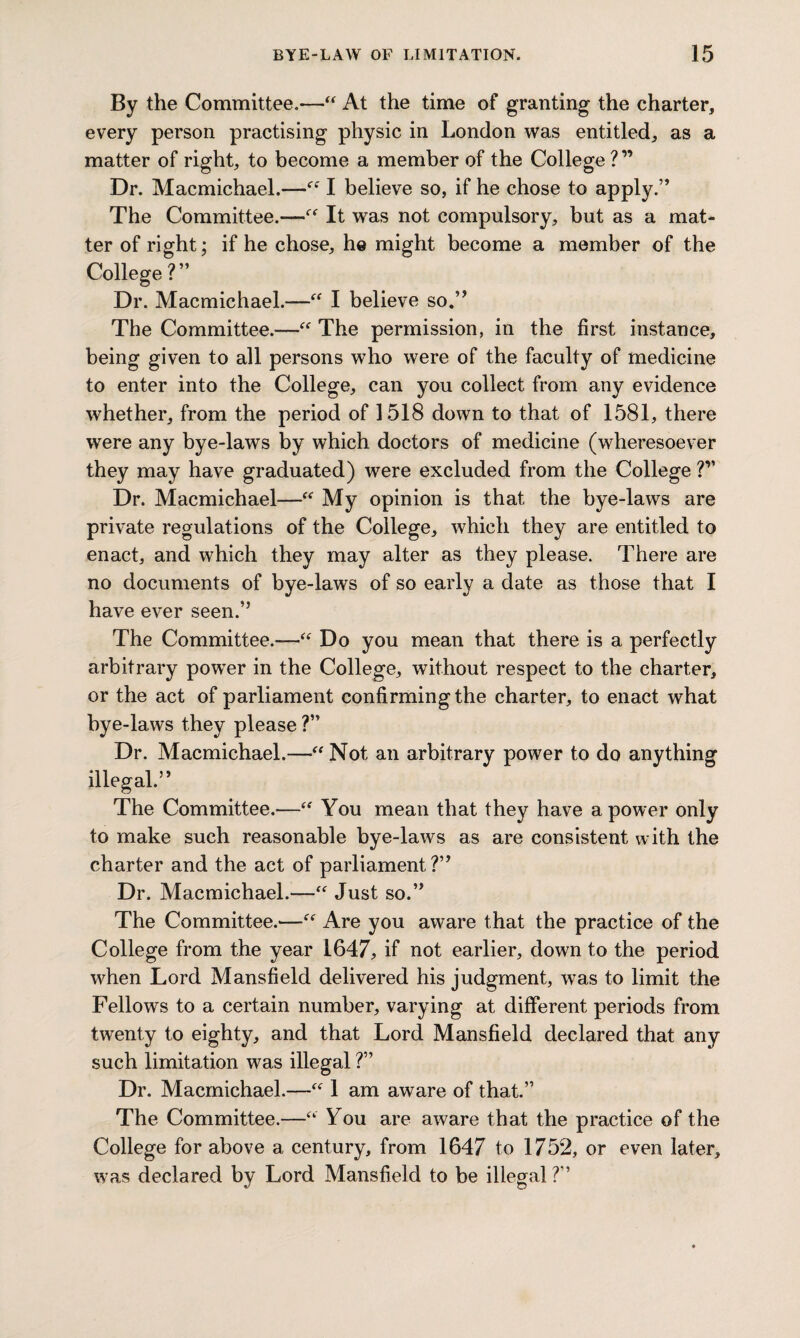 By the Committee.—“ At the time of granting the charter, every person practising physic in London was entitled, as a matter of right, to become a member of the College ?” Dr. Macmichael.—“ I believe so, if he chose to apply.” The Committee.—“ It was not compulsory, but as a mat¬ ter of right; if he chose, he might become a member of the College?” Dr. Macmichael.—“ I believe so.” The Committee.—“ The permission, in the first instance, being given to all persons who were of the faculty of medicine to enter into the College, can you collect from any evidence whether, from the period of 1518 down to that of 1581, there were any bye-laws by which doctors of medicine (wheresoever they may have graduated) were excluded from the College ?” Dr. Macmichael—“ My opinion is that the bye-laws are private regulations of the College, which they are entitled to enact, and which they may alter as they please. There are no documents of bye-laws of so early a date as those that I have ever seen.” The Committee.-—“ Do you mean that there is a perfectly arbitrary power in the College, without respect to the charter, or the act of parliament confirming the charter, to enact what bye-laws they please ?” Dr. Macmichael.—“Not an arbitrary power to do anything illegal.” The Committee.—“ You mean that they have a power only to make such reasonable bye-laws as are consistent with the charter and the act of parliament?” Dr. Macmichael.—“ Just so.” The Committee.'—“ Are you aware that the practice of the College from the year 1647, if not earlier, down to the period when Lord Mansfield delivered his judgment, was to limit the Fellows to a certain number, varying at different periods from twenty to eighty, and that Lord Mansfield declared that any such limitation was illegal V Dr. Macmichael.—“ 1 am aware of that.” The Committee.—“ You are aware that the practice of the College for above a century, from 1647 to 1752, or even later, was declared by Lord Mansfield to be illegal ?”