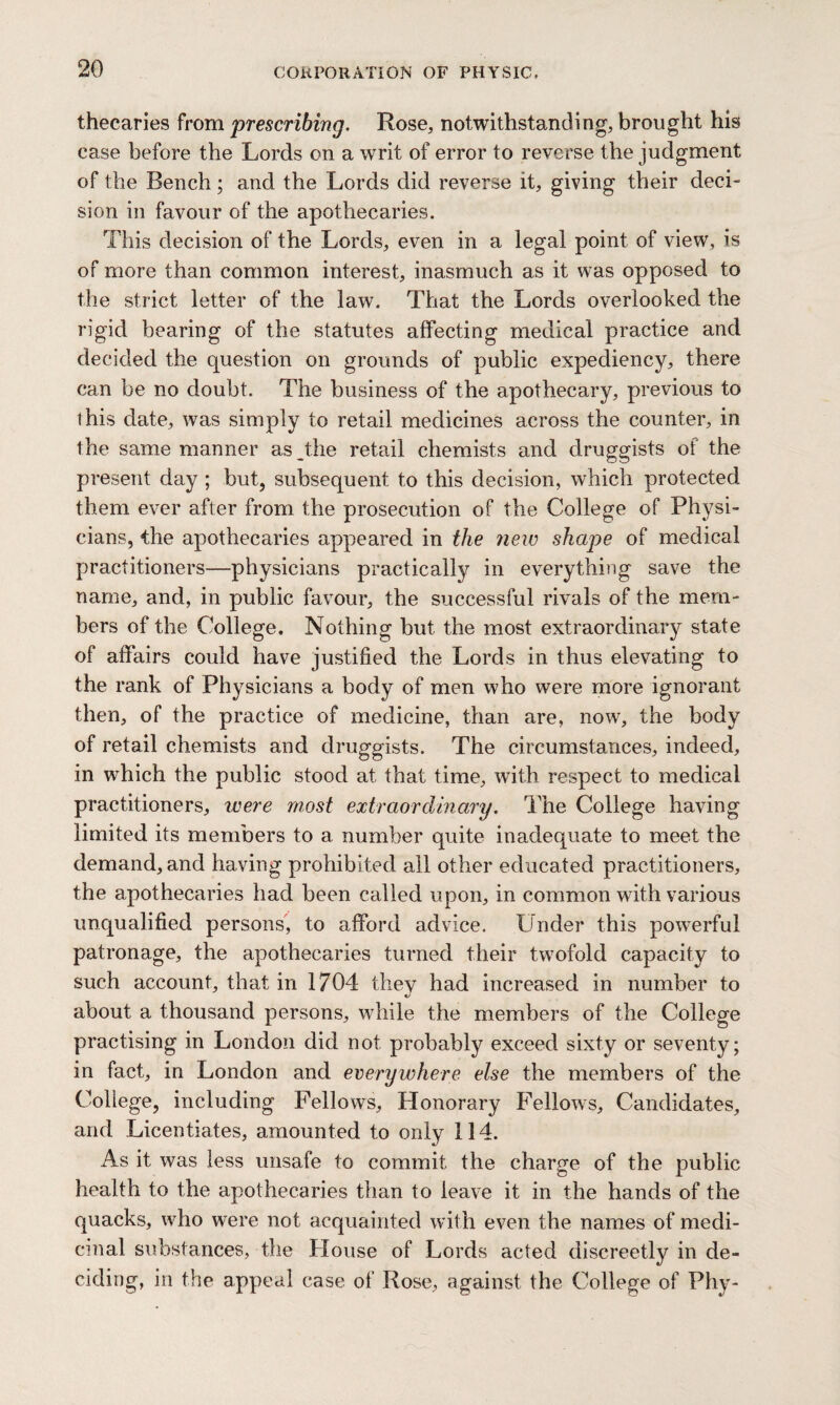 thecaries from ‘prescribing. Rose, notwithstanding, brought his ease before the Lords on a writ of error to reverse the judgment of the Bench; and the Lords did reverse it, giving their deci¬ sion in favour of the apothecaries. This decision of the Lords, even in a legal point of view, is of more than common interest, inasmuch as it was opposed to the strict letter of the law. That the Lords overlooked the rigid bearing of the statutes affecting medical practice and decided the question on grounds of public expediency, there can be no doubt. The business of the apothecary, previous to this date, was simply to retail medicines across the counter, in the same manner as Jdie retail chemists and druggists of the present day ; but, subsequent to this decision, which protected them ever after from the prosecution of the College of Physi¬ cians, the apothecaries appeared in the new shape of medical practitioners—physicians practically in everything save the name, and, in public favour, the successful rivals of the mem¬ bers of the College. Nothing but the most extraordinary state of affairs could have justified the Lords in thus elevating to the rank of Physicians a body of men who were more ignorant then, of the practice of medicine, than are, now, the body of retail chemists and druggists. The circumstances, indeed, in which the public stood at that time, with respect to medical practitioners, were most extraordinary. Idle College having limited its members to a number quite inadequate to meet the demand, and having prohibited all other educated practitioners, the apothecaries had been called upon, in common with various unqualified persons, to afford advice. Under this powerful patronage, the apothecaries turned their twofold capacity to such account, that in 1704 they had increased in number to about a thousand persons, while the members of the College practising in London did not probably exceed sixty or seventy; in fact, in London and everywhere else the members of the College, including Fellows, Honorary Fellows, Candidates, and Licentiates, amounted to only 114. As it was less unsafe to commit the charge of the public health to the apothecaries than to leave it in the hands of the quacks, who were not acquainted with even the names of medi¬ cinal substances, the House of Lords acted discreetly in de¬ ciding, in the appeal case of Rose, against the College of Phy-