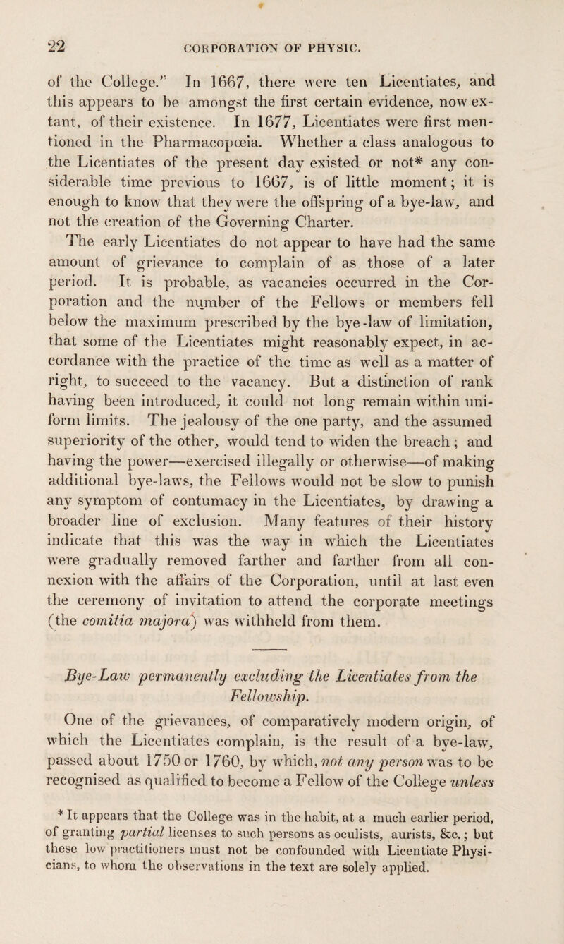 of tlie College.” In 1667, there were ten Licentiates, and this appears to be amongst the first certain evidence, now ex¬ tant, of their existence. In 1677, Licentiates were first men¬ tioned in the Pharmacopoeia. Whether a class analogous to the Licentiates of the present day existed or not* any con¬ siderable time previous to 1667, is of little moment; it is enough to know that they were the offspring of a bye-law, and not the creation of the Governing Charter. The early Licentiates do not appear to have had the same amount of grievance to complain of as those of a later period. It is probable, as vacancies occurred in the Cor¬ poration and the number of the Fellows or members fell below the maximum prescribed by the bye-law of limitation, that some of the Licentiates might reasonably expect, in ac¬ cordance with the practice of the time as well as a matter of right, to succeed to the vacancy. But a distinction of rank having been introduced, it could not long remain within uni¬ form limits. The jealousy of the one party, and the assumed superiority of the other, would tend to widen the breach; and having the power—exercised illegally or otherwise—of making additional bye-laws, the Fellows would not be slow to punish any symptom of contumacy in the Licentiates, by drawing a broader line of exclusion. Many features of their history indicate that this was the way in which the Licentiates were gradually removed farther and farther from all con¬ nexion with the affairs of the Corporation, until at last even the ceremony of invitation to attend the corporate meetings (the comitia major a) was withheld from them. Bye-Laiv 'permanently excluding the Licentiates from the Fellowship. One of the grievances, of comparatively modern origin, of which the Licentiates complain, is the result of a bye-law, passed about 1750 or 1760, by which, not any person was to be recognised as qualified to become a Fellow of the College unless * It appears that the College was in the habit, at a much earlier period, of granting partial licenses to such persons as oculists, aurists, &c.; but these low practitioners must not be confounded with Licentiate Physi¬ cians, to whom the observations in the text are solely applied.