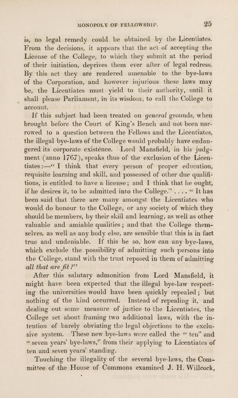 is, no legal remedy could be obtained by the Licentiates. From the decisions, it appears that the act of accepting the License of the College, to which they submit at the period of their initiation, deprives them ever after of legal redress. By this act they are rendered amenable to the bye-laws of the Corporation, and however injurious these laws may be, the Licentiates must yield to their authority, until it shall please Parliament, in its wisdom, to call the College to account. If this subject had been treated on general grounds, when brought before the Court of King's Bench and not been nar¬ rowed to a question between the Fellows and the Licentiates, the illegal bye-laws of the College would probably have endan¬ gered its corporate existence. Lord Mansfield, in his judg¬ ment (anno 1767), speaks thus of the exclusion of the Licen¬ tiates :■—I think that every person of proper education, requisite learning and skill, and possessed of other due qualifi- tions, is entitled to have a license; and I think that he ought, if he desires it, to be admitted into the Colleger’ . . .. “ It has been said that there are many amongst the Licentiates who would do honour to the College, or any society of which they should be members, by their skill and learning, as well as other valuable and amiable qualities; and that the College them¬ selves, as well as any body else, are sensible that this is in fact true and undeniable. If this be so, how can any bye-laws, which exclude the possibility of admitting such persons into the College, stand with the trust reposed in them of admitting all that are fit ?” After this salutary admonition from Lord Mansfield, it might have been expected that the illegal bye-law respect¬ ing the universities would have been quickly repealed; but nothing of the kind occurred. Instead of repealing it, and. dealing out some measure of justice to the Licentiates, the College set about framing two additional laws, with the in¬ tention of barely obviating the legal objections to the exclu¬ sive system. These new bye-laws were called the “ ten” and “ seven years’ bye-laws,5’ from their applying to Licentiates of ten and seven years’ standing. Touching the illegality of the several bye-laws, the Com¬ mittee of the House of Commons examined J. H. Willcock,