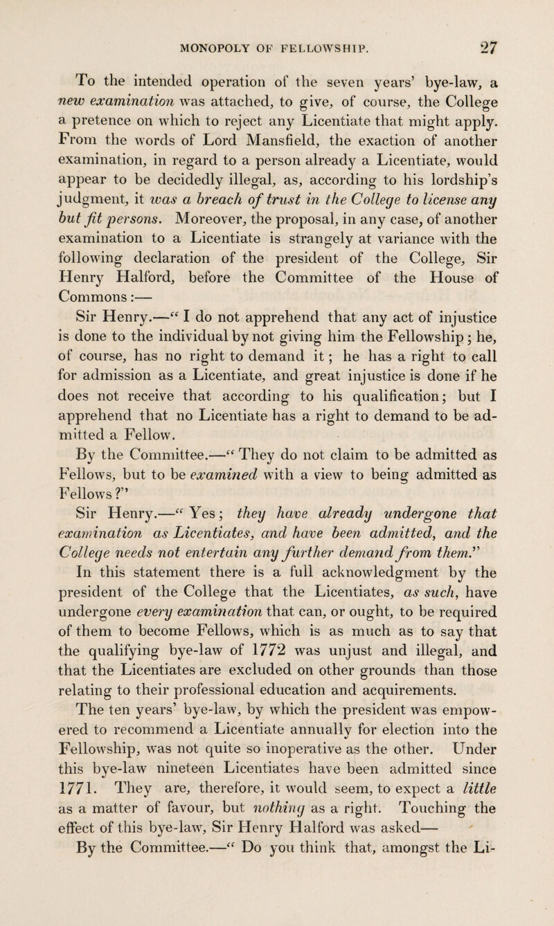 To the intended operation of the seven years’ bye-law, a new examination was attached, to give, of course, the College a pretence on which to reject any Licentiate that might apply. From the words of Lord Mansfield, the exaction of another examination, in regard to a person already a Licentiate, would appear to be decidedly illegal, as, according to his lordship’s judgment, it was a breach of trust in the College to license any but fit 'persons. Moreover, the proposal, in any case, of another examination to a Licentiate is strangely at variance with the following declaration of the president of the College, Sir Henry Halford, before the Committee of the House of Commons:— Sir Henry.-—“ I do not apprehend that any act of injustice is done to the individual by not giving him the Fellowship; he, of course, has no right to demand it; he has a right to call for admission as a Licentiate, and great injustice is done if he does not receive that according to his qualification; but I apprehend that no Licentiate has a right to demand to be ad¬ mitted a Fellow. By the Committee.—“ They do not claim to be admitted as Fellows, but to be examined with a view to being admitted as Fellows ?” Sir Henry.—“Yes; they have already undergone that examination as Licentiates, and have been admitted, and the College needs not entertain any further demand from them. In this statement there is a full acknowledgment by the president of the College that the Licentiates, as such, have undergone every examination that can, or ought, to be required of them to become Fellows, which is as much as to say that the qualifying bye-law of 1772 was unjust and illegal, and that the Licentiates are excluded on other grounds than those relating to their professional education and acquirements. The ten years’ bye-law, by which the president was empow¬ ered to recommend a Licentiate annually for election into the Fellowship, was not quite so inoperative as the other. Under this bye-law nineteen Licentiates have been admitted since 1771. They are, therefore, it would seem, to expect a little as a matter of favour, but nothing as a right. Touching the effect of this bye-law. Sir Henry Halford was asked— By the Committee.—“ Do you think that, amongst the Li-