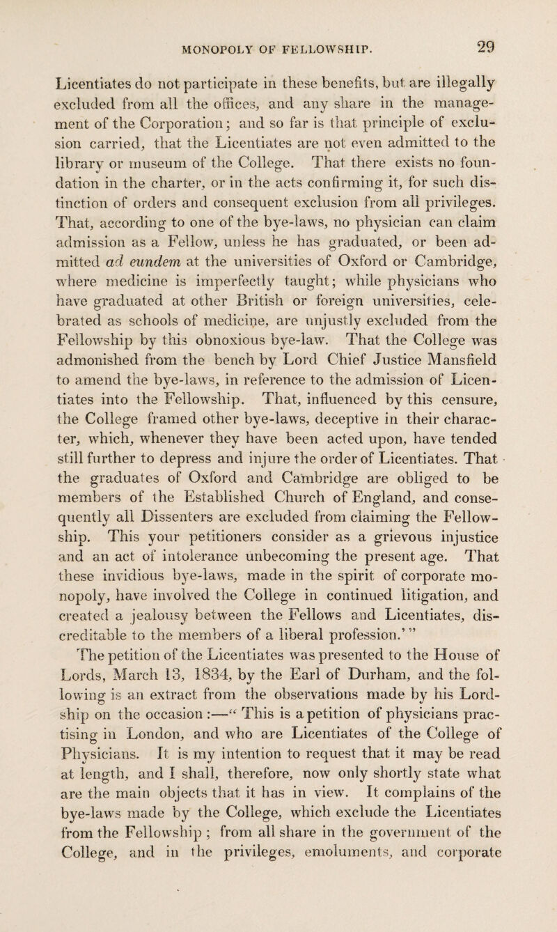 Licentiates do not participate in these benefits, but are illegally excluded from all the offices, and any share in the manage¬ ment of the Corporation; and so far is that principle of exclu¬ sion carried, that the Licentiates are not even admitted to the library or museum of the College. That there exists no foun¬ dation in the charter, or in the acts confirming it, for such dis¬ tinction of orders and consequent exclusion from all privileges. That, according to one of the bye-laws, no physician can claim admission as a Fellow, unless he has graduated, or been ad¬ mitted ad eundem at the universities of Oxford or Cambridge, where medicine is imperfectly taught; while physicians who have graduated at other British or foreign universities, cele¬ brated as schools of medicine, are unjustly excluded from the Fellowship by this obnoxious bye-law. That the College was admonished from the bench by Lord Chief Justice Mansfield to amend the bye-laws, in reference to the admission of Licen¬ tiates into the Fellowship. That, influenced by this censure, the College framed other bye-laws, deceptive in their charac¬ ter, which, whenever they have been acted upon, have tended still further to depress and injure the order of Licentiates. That the graduates of Oxford and Cambridge are obliged to be members of the Established Church of England, and conse¬ quently all Dissenters are excluded from claiming the Fellow¬ ship. This your petitioners consider as a grievous injustice and an act of intolerance unbecoming the present age. That these invidious bye-laws, made in the spirit of corporate mo¬ nopoly, have involved the College in continued litigation, and created a jealousy between the Fellows and Licentiates, dis¬ creditable to the members of a liberal profession.’ ” The petition of the Licentiates was presented to the House of Lords, March 13, 1834, by the Earl of Durham, and the fol¬ lowing is an extract from the observations made by his Lord- ship on the occasion :—This is a petition of physicians prac¬ tising in London, and who are Licentiates of the College of Phy sicians. It is my intention to request that it may be read at length, and I shall, therefore, now only shortly state what are the main objects that it has in view. It complains of the bye-laws made by the College, which exclude the Licentiates from the Fellowship ; from all share in the government of the College, and in the privileges, emoluments, and corporate