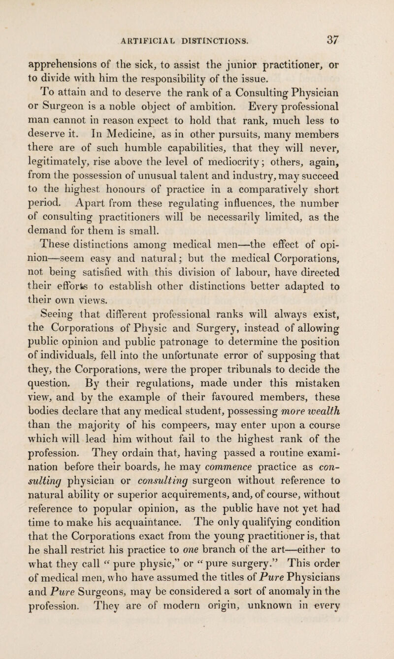 apprehensions of the sick, to assist the junior practitioner, or to divide with him the responsibility of the issue. To attain and to deserve the rank of a Consulting Physician or Surgeon is a noble object of ambition. Every professional man cannot in reason expect to hold that rank, much less to deserve it. In Medicine, as in other pursuits, many members there are of such humble capabilities, that they will never, legitimately, rise above the level of mediocrity; others, again, from the possession of unusual talent and industry, may succeed to the highest honours of practice in a comparatively short period. Apart from these regulating influences, the number of consulting practitioners will be necessarily limited, as the demand for them is small. These distinctions among medical men—the effect of opi¬ nion—-seem easy and natural; but the medical Corporations, not being satisfied with this division of labour, have directed their efforts to establish other distinctions better adapted to their own views. Seeing that different professional ranks will always exist, the Corporations of Physic and Surgery, instead of allowing public opinion and public patronage to determine the position of individuals, fell into the unfortunate error of supposing that they, the Corporations, were the proper tribunals to decide the question. By their regulations, made under this mistaken view, and by the example of their favoured members, these bodies declare that any medical student, possessing more wealth than the majority of his compeers, may enter upon a course which will lead him without fail to the highest rank of the profession. They ordain that, having passed a routine exami¬ nation before their boards, he may commence practice as con¬ sulting physician or consulting surgeon without reference to natural ability or superior acquirements, and, of course, without reference to popular opinion, as the public have not yet had time to make his acquaintance. The only qualifying condition that the Corporations exact from the young practitioner is, that he shall restrict his practice to one branch of the art—-either to what they call “ pure physic,” or “ pure surgery.” This order of medical men, who have assumed the titles of Pure Physicians and Pure Surgeons, may be considered a sort of anomaly in the profession. They are of modern origin, unknown in every