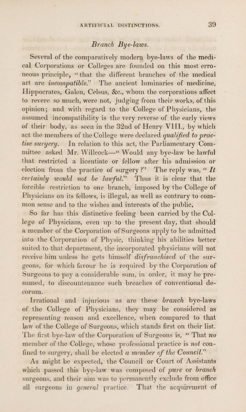 Branch Bye-laivs. Several of the comparatively modern bye-laws of the medi¬ cal Corporations or Colleges are founded on this most erro¬ neous principle, “that the different branches of the medical art are incompatible.” The ancient luminaries of medicine, Hippocrates, Galen, Celsus, &c., whom the corporations affect to revere so much, were not, judging from their works, of this opinion; and with regard to the College of Physicians, the assumed incompatibility is the very reverse of the early views of their body, as seen in the 32nd of Henry VIII., by which act the members of the College were declared qualified to prac¬ tise surgery. In relation to this act, the Parliamentary Com¬ mittee asked Mr. Willcock—“ Would any bye-law be lawful that restricted a licentiate or fellow after his admission or election from the practice of surgery ?” The reply was, “ It certainly would not be lawful.” Thus it is clear that the forcible restriction to one branch, imposed by the College of Physicians on its fellows, is illegal, as well as contrary to com¬ mon sense and to the wishes and interests of the public. So far has this distinctive feeling been carried by the Col¬ lege of Physicians, even up to the present day, that should a member of the Corporation of Surgeons apply to be admitted into the Corporation of Physic, thinking his abilities better suited to that department, the incorporated physicians will not receive him unless he gets himself disfranchised of the sur¬ geons, for which favour he is required by the Corporation of Surgeons to pay a considerable sum, in order, it may be pre¬ sumed, to discountenance such breaches of conventional de¬ corum. Irrational and injurious as are these branch bye-laws of the College of Physicians, they may be considered as representing reason and excellence, when compared to that law of the College of Surgeons, which stands first on their list. The first bye-law of the Corporation of Surgeons is, “ That no member of the College, whose professional practice is not con¬ fined to surgery, shall be elected a member of the Council.” As might be expected, the Council or Court of Assistants which passed this bye-law was composed of pure or branch surgeons, and their aim was to permanently exclude from office all surgeons in general practice. That the acquirement of