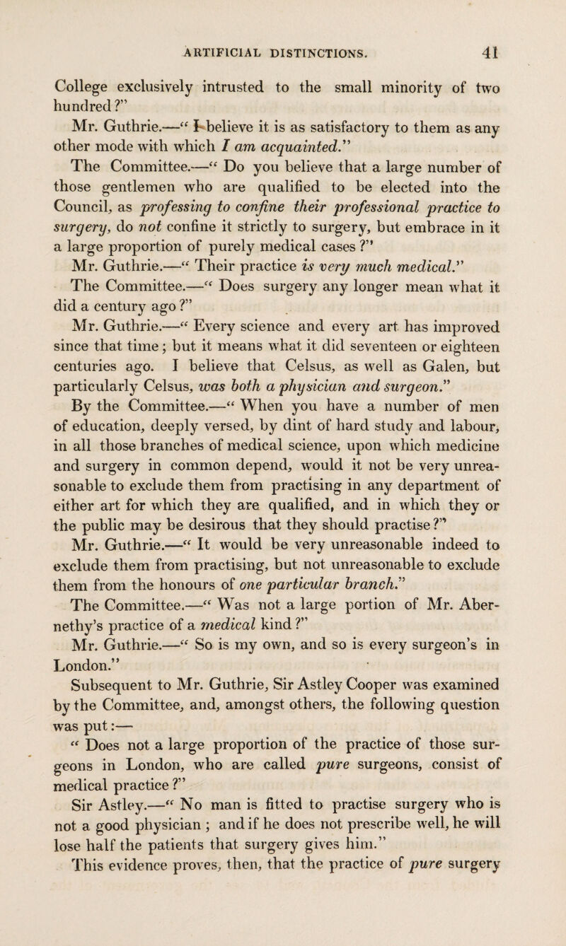 College exclusively intrusted to the small minority of two hundred ?” Mr. Guthrie.—“ I-believe it is as satisfactory to them as any other mode with which I am acquainted.” The Committee.—“ Do you believe that a large number of those gentlemen who are qualified to be elected into the Council, as professing to confine their professional practice to surgery, do not confine it strictly to surgery, but embrace in it a large proportion of purely medical cases ?” Mr. Guthrie.—“ Their practice is very much medical.” The Committee.—Does surgery any longer mean what it did a century ago ?” Mr. Guthrie.—“ Every science and every art has improved since that time; but it means what it did seventeen or eighteen centuries ago. I believe that Celsus, as well as Galen, but particularly Celsus, was both a physician and surgeon.” By the Committee.—“ When you have a number of men of education, deeply versed, by dint of hard study and labour, in all those branches of medical science, upon which medicine and surgery in common depend, would it not be very unrea¬ sonable to exclude them from practising in any department of either art for which they are qualified, and in which they or the public may be desirous that they should practise ?” Mr. Guthrie.-—“ It would be very unreasonable indeed to exclude them from practising, but not unreasonable to exclude them from the honours of one particular branch The Committee.—“ Was not a large portion of Mr. Aber- nethy’s practice of a medical kind ?” Mr. Guthrie.—“ So is my own, and so is every surgeon’s in London.” Subsequent to Mr. Guthrie, Sir Astley Cooper was examined by the Committee, and, amongst others, the following question was put:— “ Does not a large proportion of the practice of those sur¬ geons in London, who are called pure surgeons, consist of medical practice ?” Sir Astley.— No man is fitted to practise surgery who is not a good physician ; and if he does not prescribe well, he will lose half the patients that surgery gives him.” This evidence proves, then, that the practice of pure surgery